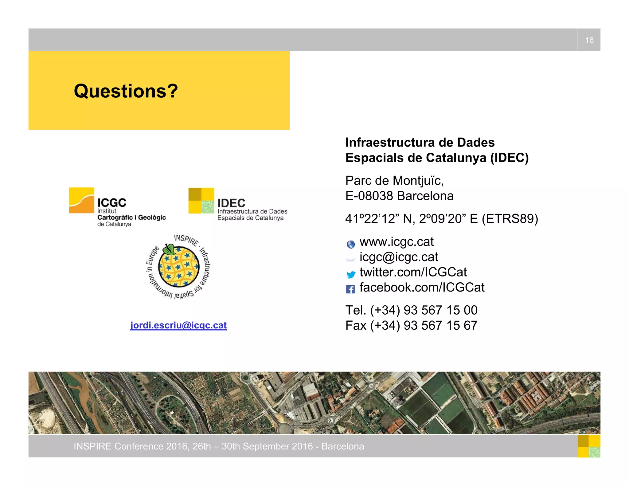 Questions?
16
INSPIRE Conference 2016, 26th – 30th September 2016 - Barcelona
Infraestructura de Dades
Espacials de Catalunya (IDEC)
Parc de Montjuïc,
E-08038 Barcelona
41º22’12” N, 2º09’20” E (ETRS89)
www.icgc.cat
icgc@icgc.cat
twitter.com/ICGCat
facebook.com/ICGCat
Tel. (+34) 93 567 15 00
Fax (+34) 93 567 15 67jordi.escriu@icgc.cat
 