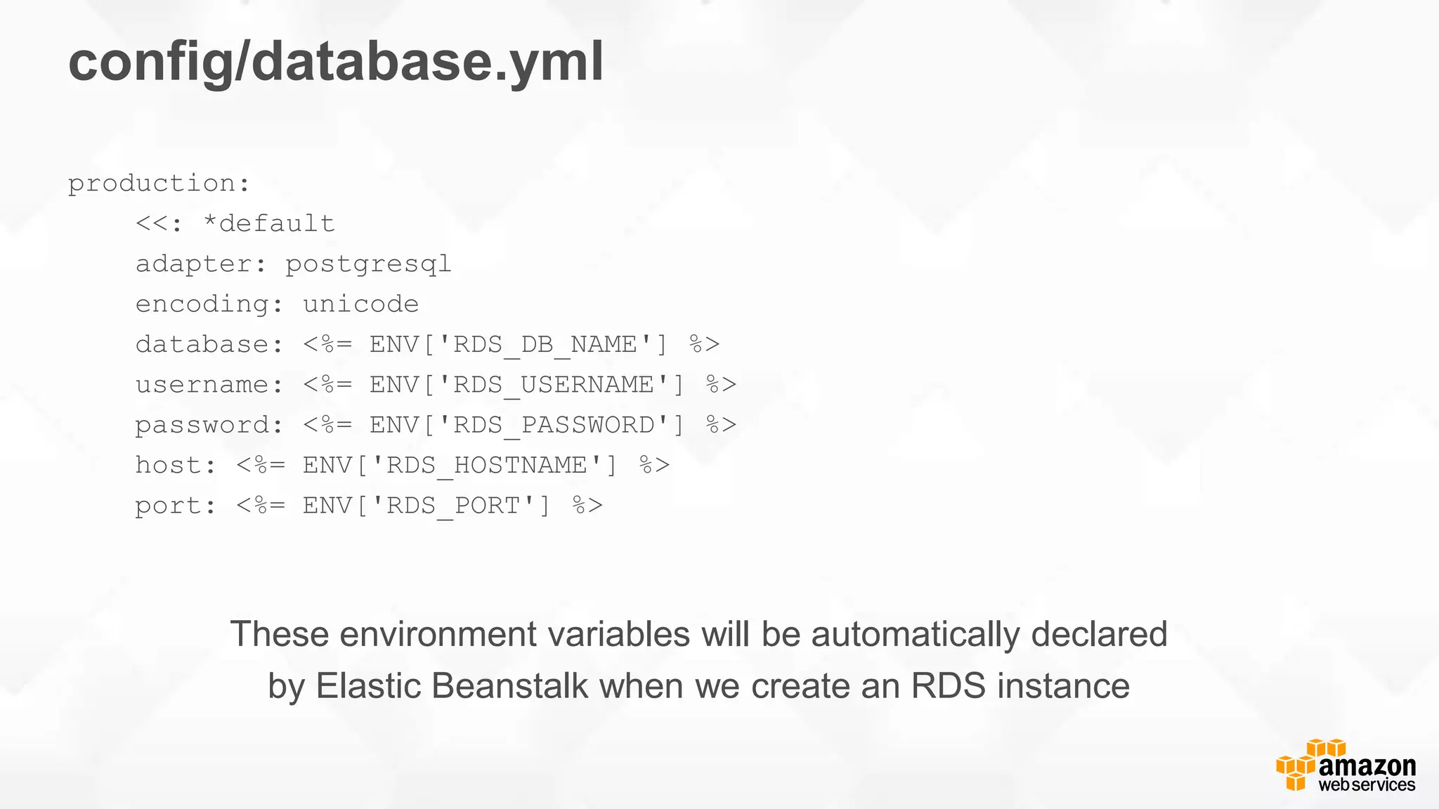 config/database.yml production: <<: *default adapter: postgresql encoding: unicode database: <%= ENV['RDS_DB_NAME'] %> username: <%= ENV['RDS_USERNAME'] %> password: <%= ENV['RDS_PASSWORD'] %> host: <%= ENV['RDS_HOSTNAME'] %> port: <%= ENV['RDS_PORT'] %> These environment variables will be automatically declared by Elastic Beanstalk when we create an RDS instance 