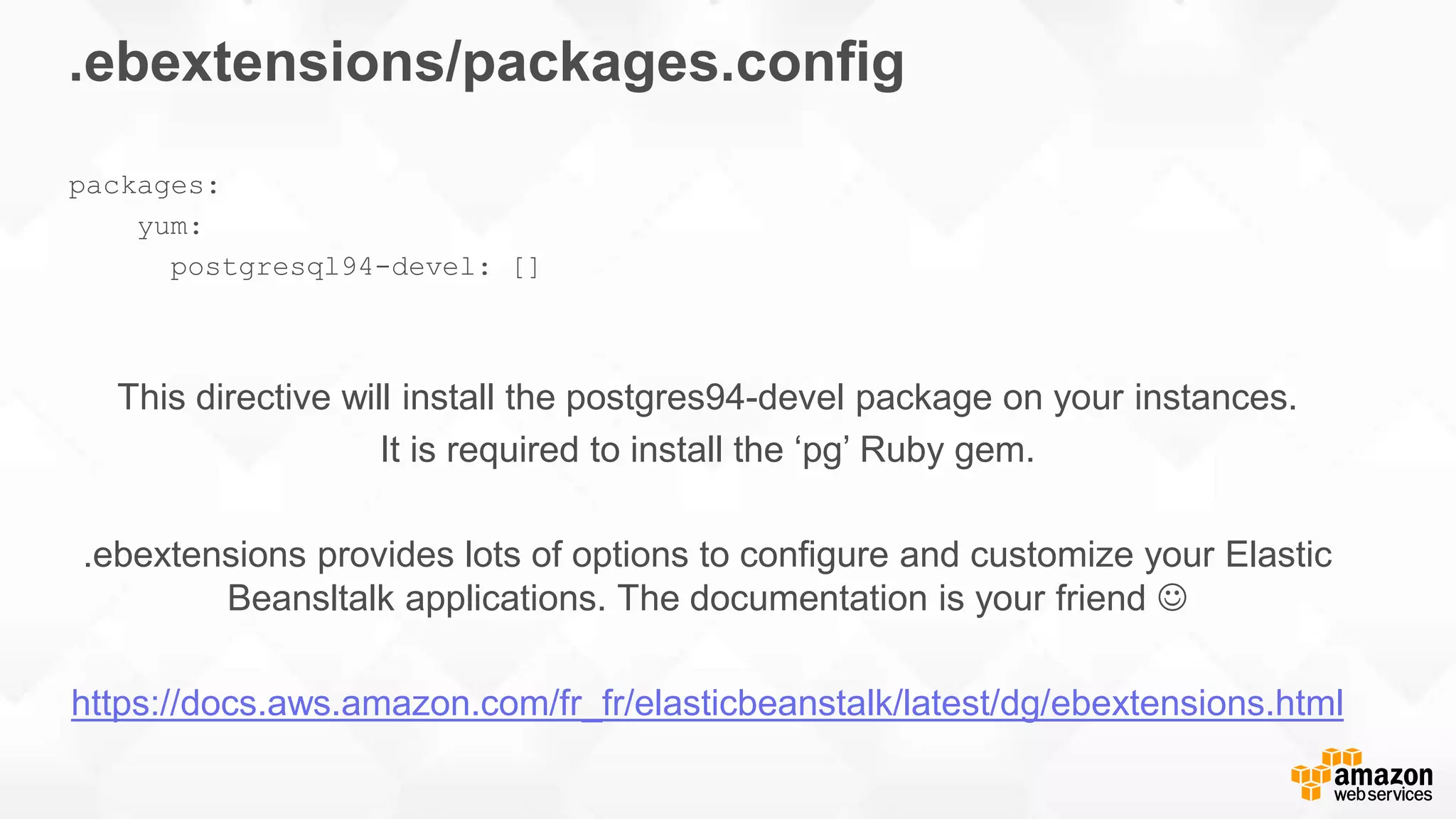 .ebextensions/packages.config packages: yum: postgresql94-devel: [] This directive will install the postgres94-devel package on your instances. It is required to install the ‘pg’ Ruby gem. .ebextensions provides lots of options to configure and customize your Elastic Beansltalk applications. The documentation is your friend  https://docs.aws.amazon.com/fr_fr/elasticbeanstalk/latest/dg/ebextensions.html 