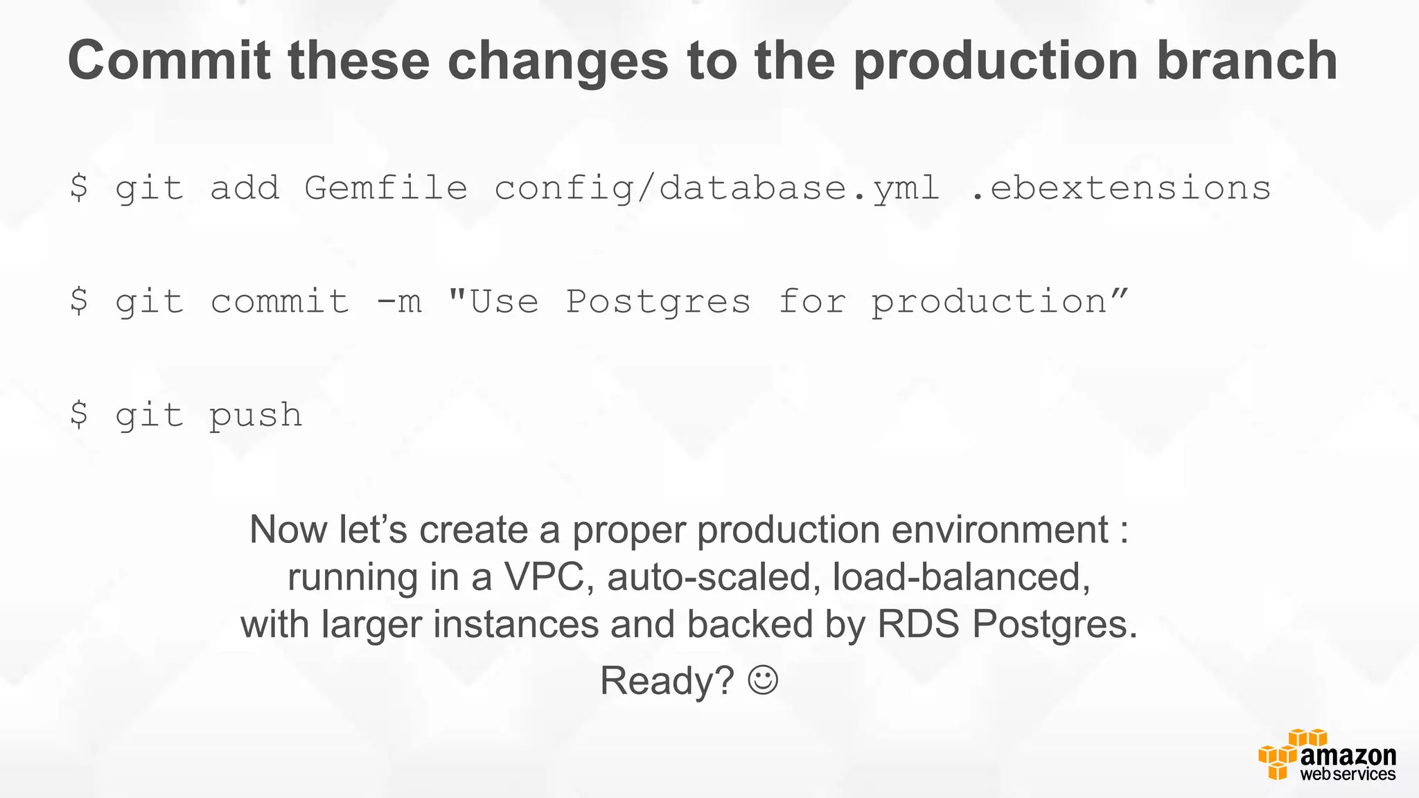 Commit these changes to the production branch $ git add Gemfile config/database.yml .ebextensions $ git commit -m "Use Postgres for production” $ git push Now let’s create a proper production environment : running in a VPC, auto-scaled, load-balanced, with larger instances and backed by RDS Postgres. Ready?  