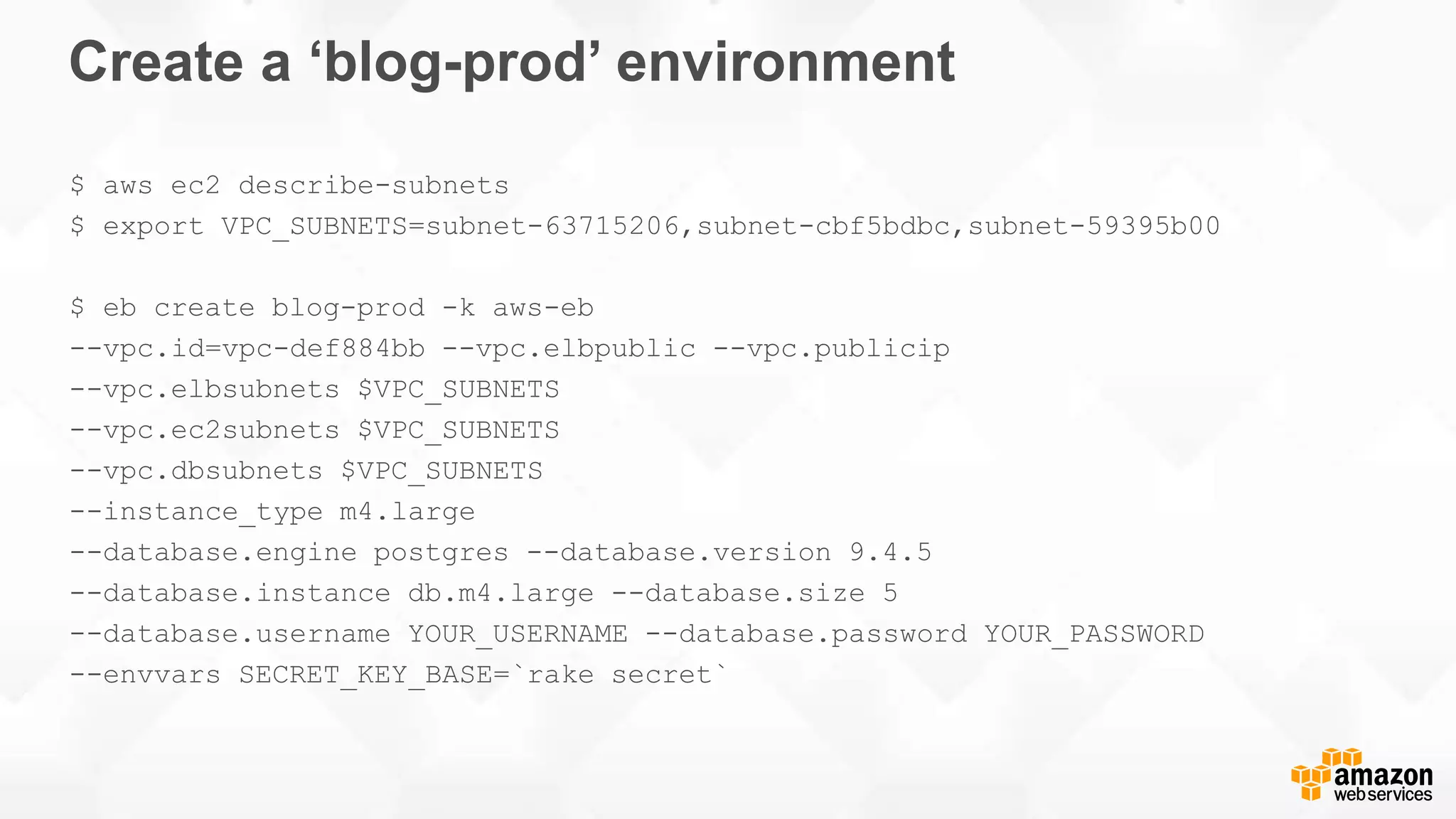 Create a ‘blog-prod’ environment $ aws ec2 describe-subnets $ export VPC_SUBNETS=subnet-63715206,subnet-cbf5bdbc,subnet-59395b00 $ eb create blog-prod -k aws-eb --vpc.id=vpc-def884bb --vpc.elbpublic --vpc.publicip --vpc.elbsubnets $VPC_SUBNETS --vpc.ec2subnets $VPC_SUBNETS --vpc.dbsubnets $VPC_SUBNETS --instance_type m4.large --database.engine postgres --database.version 9.4.5 --database.instance db.m4.large --database.size 5 --database.username YOUR_USERNAME --database.password YOUR_PASSWORD --envvars SECRET_KEY_BASE=`rake secret` 