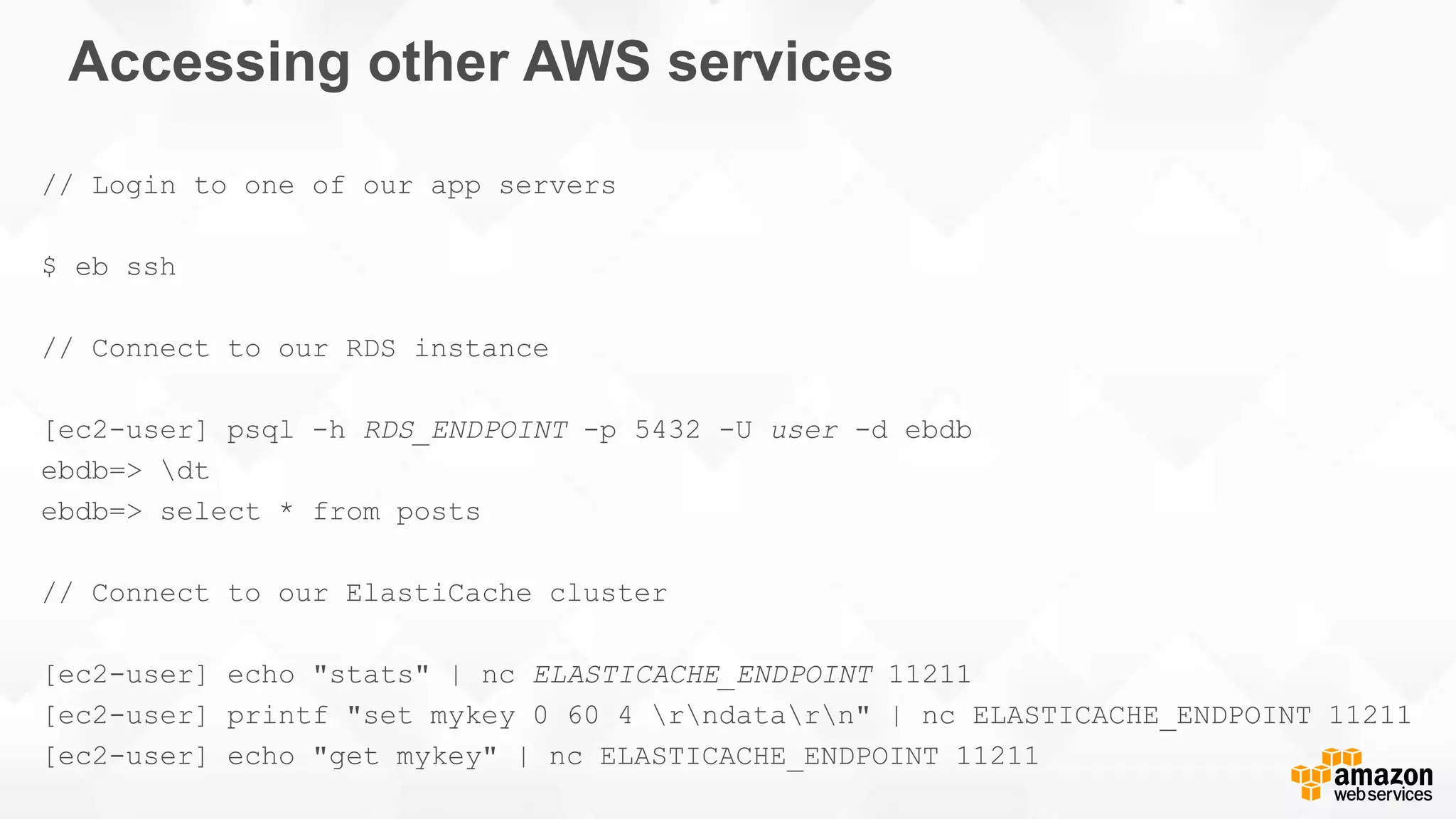 Accessing other AWS services // Login to one of our app servers $ eb ssh // Connect to our RDS instance [ec2-user] psql -h RDS_ENDPOINT -p 5432 -U user -d ebdb ebdb=> dt ebdb=> select * from posts // Connect to our ElastiCache cluster [ec2-user] echo "stats" | nc ELASTICACHE_ENDPOINT 11211 [ec2-user] printf "set mykey 0 60 4 rndatarn" | nc ELASTICACHE_ENDPOINT 11211 [ec2-user] echo "get mykey" | nc ELASTICACHE_ENDPOINT 11211 