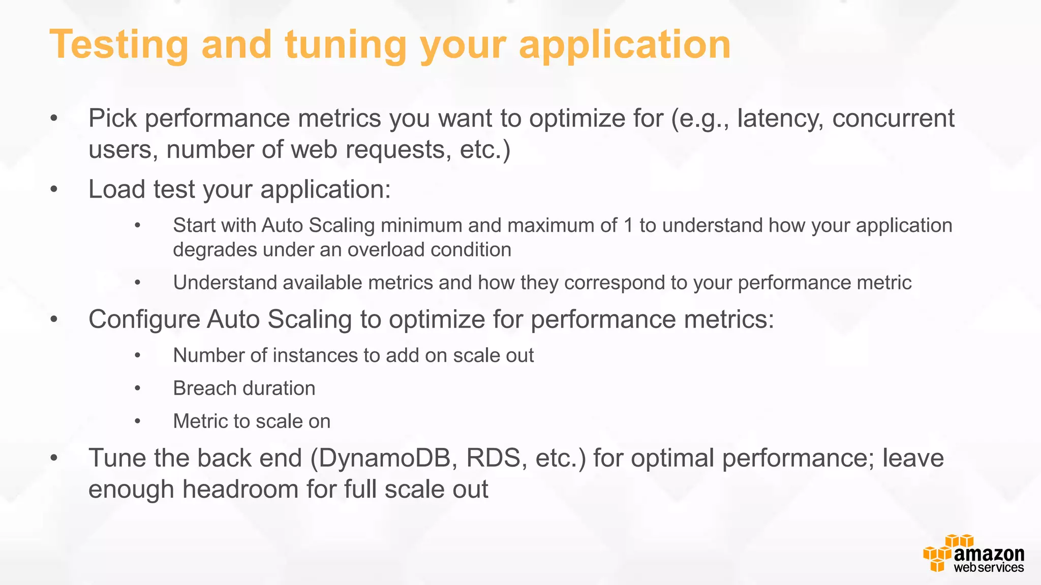 Testing and tuning your application • Pick performance metrics you want to optimize for (e.g., latency, concurrent users, number of web requests, etc.) • Load test your application: • Start with Auto Scaling minimum and maximum of 1 to understand how your application degrades under an overload condition • Understand available metrics and how they correspond to your performance metric • Configure Auto Scaling to optimize for performance metrics: • Number of instances to add on scale out • Breach duration • Metric to scale on • Tune the back end (DynamoDB, RDS, etc.) for optimal performance; leave enough headroom for full scale out 