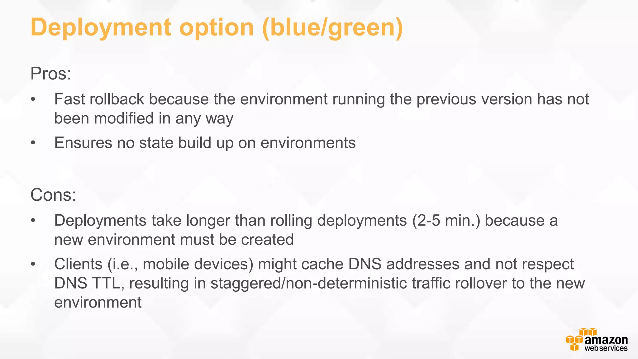 Deployment option (blue/green) Pros: • Fast rollback because the environment running the previous version has not been modified in any way • Ensures no state build up on environments Cons: • Deployments take longer than rolling deployments (2-5 min.) because a new environment must be created • Clients (i.e., mobile devices) might cache DNS addresses and not respect DNS TTL, resulting in staggered/non-deterministic traffic rollover to the new environment 