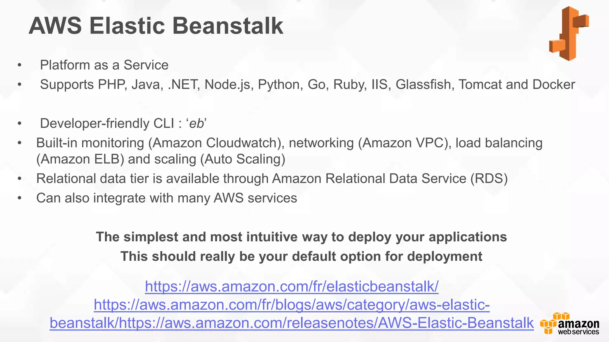 AWS Elastic Beanstalk • Platform as a Service • Supports PHP, Java, .NET, Node.js, Python, Go, Ruby, IIS, Glassfish, Tomcat and Docker • Developer-friendly CLI : ‘eb’ • Built-in monitoring (Amazon Cloudwatch), networking (Amazon VPC), load balancing (Amazon ELB) and scaling (Auto Scaling) • Relational data tier is available through Amazon Relational Data Service (RDS) • Can also integrate with many AWS services The simplest and most intuitive way to deploy your applications This should really be your default option for deployment https://aws.amazon.com/fr/elasticbeanstalk/ https://aws.amazon.com/fr/blogs/aws/category/aws-elastic- beanstalk/https://aws.amazon.com/releasenotes/AWS-Elastic-Beanstalk 