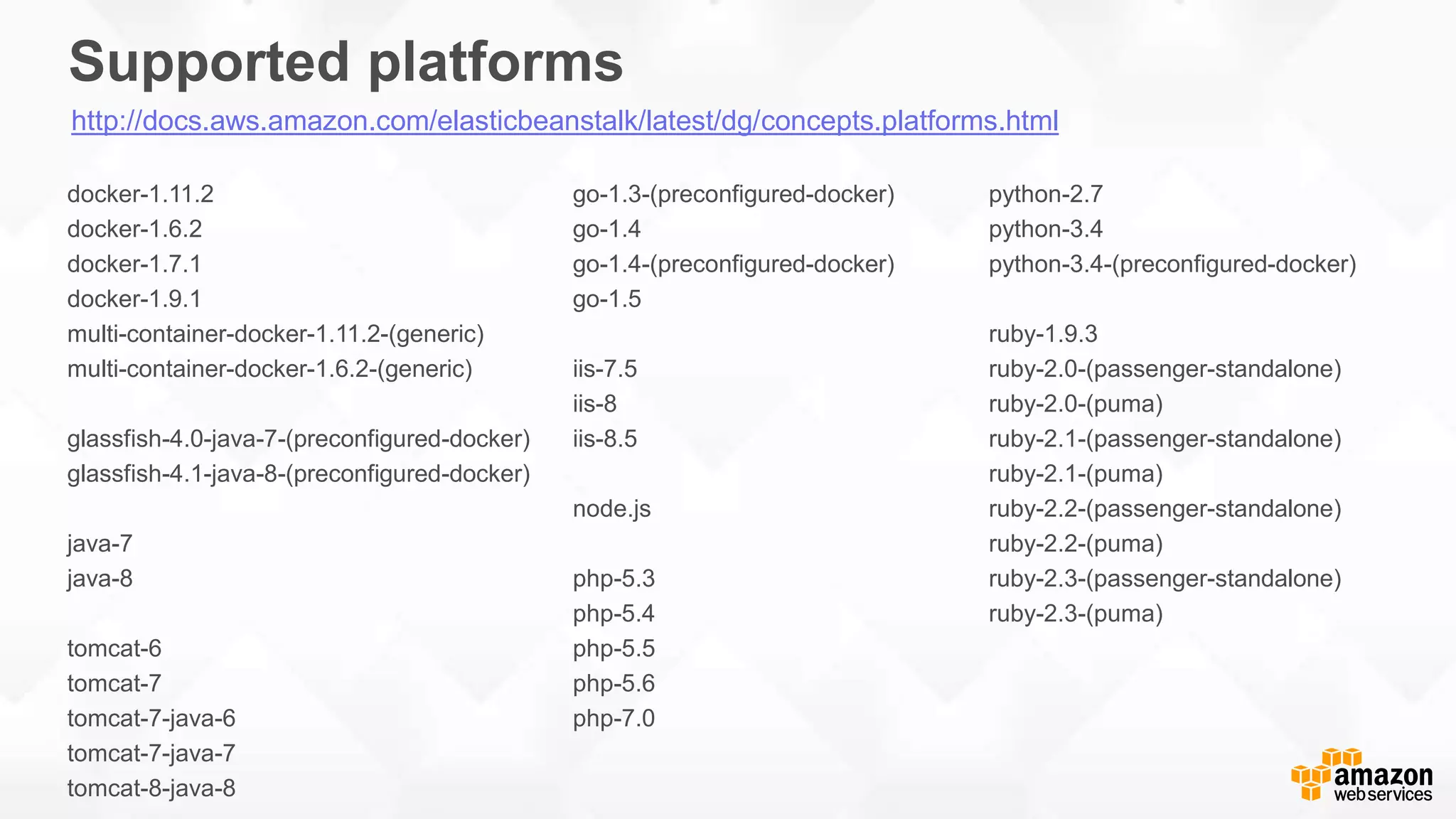 Supported platforms docker-1.11.2 docker-1.6.2 docker-1.7.1 docker-1.9.1 multi-container-docker-1.11.2-(generic) multi-container-docker-1.6.2-(generic) glassfish-4.0-java-7-(preconfigured-docker) glassfish-4.1-java-8-(preconfigured-docker) java-7 java-8 tomcat-6 tomcat-7 tomcat-7-java-6 tomcat-7-java-7 tomcat-8-java-8 go-1.3-(preconfigured-docker) go-1.4 go-1.4-(preconfigured-docker) go-1.5 iis-7.5 iis-8 iis-8.5 node.js php-5.3 php-5.4 php-5.5 php-5.6 php-7.0 python-2.7 python-3.4 python-3.4-(preconfigured-docker) ruby-1.9.3 ruby-2.0-(passenger-standalone) ruby-2.0-(puma) ruby-2.1-(passenger-standalone) ruby-2.1-(puma) ruby-2.2-(passenger-standalone) ruby-2.2-(puma) ruby-2.3-(passenger-standalone) ruby-2.3-(puma) http://docs.aws.amazon.com/elasticbeanstalk/latest/dg/concepts.platforms.html 
