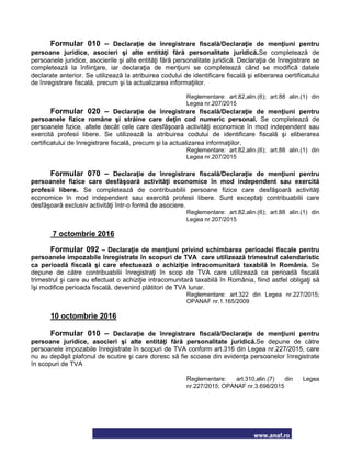 www.anaf.ro
Formular 010 – Declaraţie de înregistrare fiscală/Declaraţie de menţiuni pentru
persoane juridice, asocieri şi alte entităţi fără personalitate juridică.Se completează de
persoanele juridice, asocierile şi alte entităţi fără personalitate juridică. Declaraţia de înregistrare se
completează la înfiinţare, iar declaraţia de menţiuni se completează când se modifică datele
declarate anterior. Se utilizează la atribuirea codului de identificare fiscală şi eliberarea certificatului
de înregistrare fiscală, precum şi la actualizarea informaţiilor.
Reglementare: art.82,alin.(6); art.88 alin.(1) din
Legea nr.207/2015
Formular 020 – Declaraţie de înregistrare fiscală/Declaraţie de menţiuni pentru
persoanele fizice române şi străine care deţin cod numeric personal. Se completează de
persoanele fizice, altele decât cele care desfăşoară activităţi economice în mod independent sau
exercită profesii libere. Se utilizează la atribuirea codului de identificare fiscală şi eliberarea
certificatului de înregistrare fiscală, precum şi la actualizarea informaţiilor.
Reglementare: art.82,alin.(6); art.88 alin.(1) din
Legea nr.207/2015
Formular 070 – Declaraţie de înregistrare fiscală/Declaraţie de menţiuni pentru
persoanele fizice care desfăşoară activităţi economice în mod independent sau exercită
profesii libere. Se completează de contribuabilii persoane fizice care desfăşoară activităţi
economice în mod independent sau exercită profesii libere. Sunt exceptaţi contribuabilii care
desfăşoară exclusiv activităţi într-o formă de asociere.
Reglementare: art.82,alin.(6); art.88 alin.(1) din
Legea nr.207/2015
7 octombrie 2016
Formular 092 – Declaraţie de menţiuni privind schimbarea perioadei fiscale pentru
persoanele impozabile înregistrate în scopuri de TVA care utilizează trimestrul calendaristic
ca perioadă fiscală şi care efectuează o achiziţie intracomunitară taxabilă în România. Se
depune de către contribuabilii înregistraţi în scop de TVA care utilizează ca perioadă fiscală
trimestrul şi care au efectuat o achiziţie intracomunitară taxabilă în România, fiind astfel obligaţi să
îşi modifice perioada fiscală, devenind plătitori de TVA lunar.
Reglementare: art.322 din Legea nr.227/2015;
OPANAF nr.1.165/2009
10 octombrie 2016
Formular 010 – Declaraţie de înregistrare fiscală/Declaraţie de menţiuni pentru
persoane juridice, asocieri şi alte entităţi fără personalitate juridică.Se depune de către
persoanele impozabile înregistrate în scopuri de TVA conform art.316 din Legea nr.227/2015, care
nu au depăşit plafonul de scutire şi care doresc să fie scoase din evidenţa persoanelor înregistrate
în scopuri de TVA
Reglementare: art.310,alin.(7) din Legea
nr.227/2015; OPANAF nr.3.698/2015
 