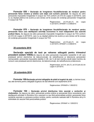 www.anaf.ro
Formular 020 – Declaraţie de înregistrare fiscală/Declaraţie de menţiuni pentru
persoanele fizice române şi străine care deţin cod numeric personal. Se depune de către
persoanele impozabile înregistrate în scopuri de TVA conform art.316 din Legea nr.227/2015, care
nu au depăşit plafonul de scutire şi care doresc să fie scoase din evidenţa persoanelor înregistrate
în scopuri de TVA
Reglementare: art.310,alin.(7) din Legea
nr.227/2015; OPANAF nr.3.698/2015
Formular 070 – Declaraţie de înregistrare fiscală/Declaraţie de menţiuni pentru
persoanele fizice care desfăşoară activităţi economice în mod independent sau exercită
profesii libere. Se depune de către persoanele impozabile înregistrate în scopuri de TVA conform
art.316 din Legea nr.227/2015, care nu au depăşit plafonul de scutire şi care doresc să fie scoase
din evidenţa persoanelor înregistrate în scopuri de TVA
Reglementare: art.310,alin.(7) din Legea
nr.227/2015; OPANAF nr.3.698/2015
20 octombrie 2016
Declaraţia specială de taxă pe valoarea adăugată pentru trimestrul
precedent (sistem VOES).Se depune de către persoanele impozabile nestabilite în UE care
prestează servicii electronice de telecomunicaţii, de radiodifuziune şi televiziune persoanelor
neimpozabile; persoanele impozabile stabilite în UE, dar în alt stat membru decât statul membru de
consum care prestează servicii electronice, de telecomunicaţii, de radiodifuziune şi televiziune.
Reglementare: art.314, alin.(7), art.315,alin.(6) din
Legea nr.227/2015.
25 octombrie 2016
Formular 100-Declaraţia privind obligaţiile de plată la bugetul de stat, cu termen lunar,
sau alte termene,pentru obligaţiile bugetului de stat aferente lunii septembrie 2016.
Reglementare: OPANAFnr.1.950/2012.
Formular 104 – Declaraţia privind distribuirea între asociaţi a veniturilor şi
cheltuielilor. Se depune de către: persoanele juridice străine şi persoanele fizice nerezidente care
desfăşoară activitate în România într-o asociere cu sau fără personalitate juridică; persoanele fizice
rezidente asociate cu persoane juridice române, pentru veniturile realizate atât în România cât şi în
străinătate din asocieri fără personalitate juridică.
Reglementare: OPANAF nr.1.950/2012
 