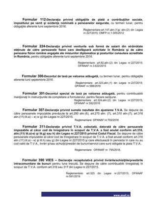 www.anaf.ro
Formular 112-Declaraţia privind obligaţiile de plată a contribuţiilor sociale,
impozitului pe venit şi evidenţa nominală a persoanelor asigurate, cu termen lunar, pentru
obligaţiile aferente lunii septembrie 2016.
Reglementare:art.147,alin.(1)şi alin.(2) din Legea
nr.227/2015; OMFP nr.1.045/2012
Formular 224-Declaraţia privind veniturile sub formă de salarii din străinătate
obţinute de către persoanele fizice care desfăşoară activitate în România şi de către
persoane fizice române angajate ale misiunilor diplomatice şi posturilor consulare acreditate
în România, pentru obligaţiile aferente lunii septembrie 2016.
Reglementare: art.82,alin.(2) din Legea nr.227/2015;
OPANAF nr.3.622/2015
Formular 300-Decontul de taxă pe valoarea adăugată, cu termen lunar, pentru obligaţiile
aferente lunii septembrie 2016.
Reglementare: art.323,alin.(1) din Legea nr.227/2015;
OPANAF nr.588/2016
Formular 301-Decontul special de taxă pe valoarea adăugată, pentru contribuabilii
menţionaţi în instrucţiunile de completare a formularului, pentru fiecare secţiune.
Reglementare: art.324,alin.(2) din Legea nr.227/2015;
OPANAF nr.592/2016
Formular 307-Declaraţie privind sumele rezultate din ajustarea T.V.A. Se depune de
către persoanele impozabile prevăzute la art.280 alin.(6), art.270 alin. (7), art.310 alin.(7), art.316
alin.(11) lit.a) – e) si g) din Legea nr.227/2015.
Reglementare: OPANAF nr.793/2016
Formular 311-Declaraţie privind T.V.A. colectată, datorată de către persoanele
impozabile al căror cod de înregistrare în scopuri de T.V.A. a fost anulat conform art.316,
alin.(11) lit.a)-e) şi lit.g) sau h) din Legea nr.227/2015 privind Codul Fiscal. Se depune de către
persoanele impozabile al căror cod de înregistrare în scopuri de T.V.A. a fost anulat conform art.316
alin (11).lit.a) - e) şi lit.h) sau g) din Legea nr.227/2015 şi care efectuează în perioada în care nu au
cod valid de T.V.A., livrări şi/sau achiziţii/prestări de bunuri/servicii care sunt obligate la plata T.V.A..
Reglementare: OPANAF nr. 795/2016.
Formular 390 VIES – Declaraţie recapitulativă privind livrările/achiziţiile/prestările
intracomunitare de bunuri pentru luna trecută. Se depune de către contribuabilii înregistraţi în
scopuri de T.V.A. conform art.316 sau 317 din Legea nr.227/2015.
Reglementare: art.325 din Legea nr.227/2015; OPANAF
nr.591/2016
 