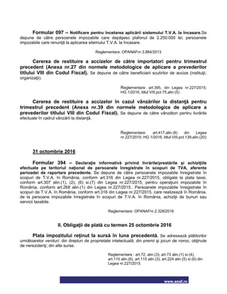 www.anaf.ro
Formular 097 – Notificare pentru încetarea aplicării sistemului T.V.A. la încasare.Se
depune de către persoanele impozabile care depăşesc plafonul de 2.250.000 lei; persoanele
impozabile care renunţă la aplicarea sitemului T.V.A. la încasare.
Reglementare: OPANAFnr.3.884/2013
Cererea de restituire a accizelor de către importatori pentru trimestrul
precedent (Anexa nr.27 din normele metodologice de aplicare a prevederilor
titlului VIII din Codul Fiscal). Se depune de către beneficiarii scutirilor de accize (instituţii,
organizaţii).
Reglementare: art.395, din Legea nr.227/2015;
HG 1/2016, titlul VIII,pct.75,alin.(5)
Cererea de restituire a accizelor în cazul vânzărilor la distanţă pentru
trimestrul precedent (Anexa nr.39 din normele metodologice de aplicare a
prevederilor titlului VIII din Codul Fiscal). Se depune de către vânzători pentru livrările
efectuate în cadrul vânzării la distanţă.
Reglementare: art.417,alin.(6) din Legea
nr.227/2015; HG 1/2016, titlul VIII,pct.139,alin.(20)
31 octombrie 2016
Formular 394 – Declaraţie informativă privind livrările/prestările şi achiziţiile
efectuate pe teritoriul naţional de persoanele înregistrate în scopuri de TVA, aferente
perioadei de raportare precedente. Se depune de către persoanele impozabile înregistrate în
scopuri de T.V.A. în România, conform art.316 din Legea nr.227/2015, obligate la plata taxei,
conform art.307 alin.(1), (2), (6) si.(7) din Legea nr.227/2015, pentru operaţiuni impozabile în
România, conform art.268 alin.(1) din Legea nr.227/2015.. Persoanele impozabile înregistrate în
scopuri de T.V.A. în România, conform art.316 din Legea nr.227/2015, care realizează în România,
de la persoane impozabile înregistrate în scopuri de T.V.A. în România, achiziţii de bunuri sau
servicii taxabile.
Reglementare: OPANAFnr.2.328/2016
II. Obligaţii de plată cu termen 25 octombrie 2016
Plata impozitului reţinut la sursă în luna precedentă. Se adresează plătitorilor
următoarelor venituri: din drepturi de proprietate intelectuală; din premii şi jocuri de noroc; obţinute
de nerezidenţi; din alte surse.
Reglementare : art.72, alin.(3); art.73 alin.(1) si (4),
art.110 alin.(6), art.115 alin.(3), art.224 alin.(5) si (6) din
Legea nr.227/2015.
 