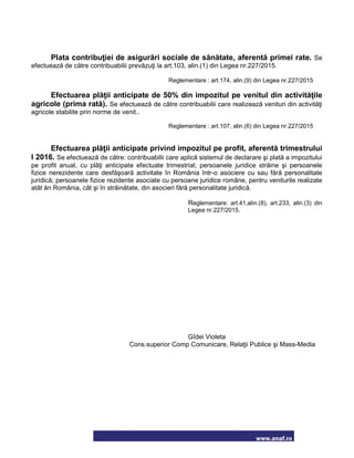 www.anaf.ro
Plata contribuţiei de asigurări sociale de sănătate, aferentă primei rate. Se
efectuează de către contribuabilii prevăzuţi la art.103, alin.(1) din Legea nr.227/2015.
Reglementare : art.174, alin.(9) din Legea nr.227/2015
Efectuarea plăţii anticipate de 50% din impozitul pe venitul din activităţile
agricole (prima rată). Se efectuează de către contribuabilii care realizează venituri din activităţi
agricole stabilite prin norme de venit..
Reglementare : art.107, alin.(6) din Legea nr.227/2015
Efectuarea plăţii anticipate privind impozitul pe profit, aferentă trimestrului
I 2016. Se efectuează de către: contribuabilii care aplică sistemul de declarare şi plată a impozitului
pe profit anual, cu plăţi anticipate efectuate trimestrial; persoanele juridice străine şi persoanele
fizice nerezidente care desfăşoară activitate în România într-o asociere cu sau fără personalitate
juridică; persoanele fizice rezidente asociate cu persoane juridice române, pentru veniturile realizate
atât ăn România, cât şi în străinătate, din asocieri fără personalitate juridică.
Reglementare: art.41,alin.(8), art.233, alin.(3) din
Legea nr.227/2015.
Gîdei Violeta
Cons.superior Comp Comunicare, Relaţii Publice şi Mass-Media
 