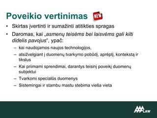 • Skirtas įvertinti ir sumažinti atitikties spragas
• Daromas, kai „asmenų teisėms bei laisvėms gali kilti
didelis pavojus“, ypač:
– kai naudojamos naujos technologijos,
– atsižvelgiant į duomenų tvarkymo pobūdį, aprėptį, kontekstą ir
tikslus
– Kai priimami sprendimai, darantys teisinį poveikį duomenų
subjektui
– Tvarkomi specialūs duomenys
– Sistemingai ir stambu mastu stebima vieša vieta
Poveikio vertinimas
 