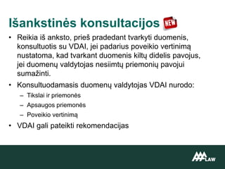 • Reikia iš anksto, prieš pradedant tvarkyti duomenis,
konsultuotis su VDAI, jei padarius poveikio vertinimą
nustatoma, kad tvarkant duomenis kiltų didelis pavojus,
jei duomenų valdytojas nesiimtų priemonių pavojui
sumažinti.
• Konsultuodamasis duomenų valdytojas VDAI nurodo:
– Tikslai ir priemonės
– Apsaugos priemonės
– Poveikio vertinimą
• VDAI gali pateikti rekomendacijas
Išankstinės konsultacijos
 
