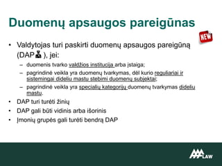 • Valdytojas turi paskirti duomenų apsaugos pareigūną
(DAP ), jei:
– duomenis tvarko valdžios institucija arba įstaiga;
– pagrindinė veikla yra duomenų tvarkymas, dėl kurio reguliariai ir
sistemingai dideliu mastu stebimi duomenų subjektai;
– pagrindinė veikla yra specialių kategorijų duomenų tvarkymas dideliu
mastu.
• DAP turi turėti žinių
• DAP gali būti vidinis arba išorinis
• Įmonių grupės gali turėti bendrą DAP
Duomenų apsaugos pareigūnas
 