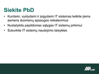 • Kurdami, vystydami ir įsigydami IT sistemas kelkite jiems
asmens duomenų apsaugos reikalavimus
• Nustatykite papildomas sąlygas IT sistemų pirkimui
• Sukurkite IT sistemų naudojimo taisykles
Siekite PbD
 