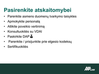 • Parenkite asmens duomenų tvarkymo taisykles
• Apmokykite personalą
• Atlikite poveikio vertinimą
• Konsultuokitės su VDAI
• Paskirkite DAP
• Parenkite / prisijunkite prie elgesio kodeksų
• Sertifikuokitės
Pasirenkite atskaitomybei
 