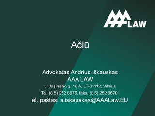 Advokatas Andrius Iškauskas
AAA LAW
J. Jasinskio g. 16 A, LT-01112, Vilnius
Tel. (8 5) 252 6676, faks. (8 5) 252 6670
el. paštas: a.iskauskas@AAALaw.EU
Ačiū
 