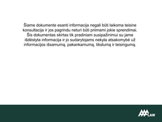 Šiame dokumente esanti informacija negali būti laikoma teisine
konsultacija ir jos pagrindu neturi būti priimami jokie sprendimai.
Šis dokumentas skirtas tik pradiniam susipažinimui su jame
išdėstyta informacija ir jo sudarytojams nekyla atsakomybė už
informacijos išsamumą, pakankamumą, tikslumą ir teisingumą.
 