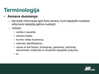 • Asmens duomenys
– bet kokia informacija apie fizinį asmenį, kurio tapatybė nustatyta
arba kurio tapatybę galima nustatyti;
– VISKAS:
• vardas ir pavardė,
• asmens kodas,
• buvimo vietos duomenys,
• interneto identifikatorius,
• vienas ar keli fizinės, fiziologinės, genetinės, psichinės,
ekonominės, kultūrinės ar socialinės tapatybės požymiai,
• kt.
Terminologija
 