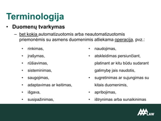 • Duomenų tvarkymas
– bet kokia automatizuotomis arba neautomatizuotomis
priemonėmis su asmens duomenimis atliekama operacija, pvz.:
Terminologija
• rinkimas,
• įrašymas,
• rūšiavimas,
• sisteminimas,
• saugojimas,
• adaptavimas ar keitimas,
• išgava,
• susipažinimas,
• naudojimas,
• atskleidimas persiunčiant,
platinant ar kitu būdu sudarant
galimybę jais naudotis,
• sugretinimas ar sujungimas su
kitais duomenimis,
• apribojimas,
• ištrynimas arba sunaikinimas
 