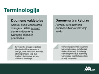 Duomenų valdytojas
Asmuo, kuris vienas arba
drauge su kitais nustato
asmens duomenų
tvarkymo tikslus ir
priemones.
Terminologija
Duomenų tvarkytojas
Asmuo, kuris asmens
duomenis tvarko valdytojo
vardu.
Kompanija pasamdo kitą įmonę
tvarkyti pirmosios buhalteriją ir
darbo užmokestį. Buhalteriją
tvarkanti įmonė bus duomenų
tvarkytojas, nes tikslus nustatė
pirmoji kompanija
Savivaldybė drauge su policija
įdiegia stebėjimo kameras ir
drauge jomis naudojasi. Kadangi
abi nusprendžia, kaip bus
tvarkomi duomenys, abi yra
duomenų tvarkytojai
 