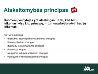 Duomenų valdytojas yra atsakingas už tai, kad būtų
laikomasi visų kitų principų, ir turi sugebėti įrodyti, kad jų
laikomasi
Kiti (seni) principai:
• teisėtumo, sąžiningumo ir skaidrumo principas
• tikslo apribojimo principas
• duomenų kiekio mažinimo principas
• tikslumo principas
• saugojimo trukmės apribojimo principas
• vientisumo ir konfidencialumo principas
Atskaitomybės principas
 
