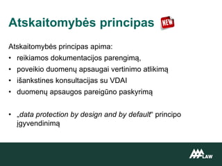 Atskaitomybės principas apima:
• reikiamos dokumentacijos parengimą,
• poveikio duomenų apsaugai vertinimo atlikimą
• išankstines konsultacijas su VDAI
• duomenų apsaugos pareigūno paskyrimą
• „data protection by design and by default“ principo
įgyvendinimą
Atskaitomybės principas
 