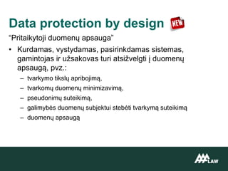 “Pritaikytoji duomenų apsauga”
• Kurdamas, vystydamas, pasirinkdamas sistemas,
gamintojas ir užsakovas turi atsižvelgti į duomenų
apsaugą, pvz.:
– tvarkymo tikslų apribojimą,
– tvarkomų duomenų minimizavimą,
– pseudonimų suteikimą,
– galimybės duomenų subjektui stebėti tvarkymą suteikimą
– duomenų apsaugą
Data protection by design
 