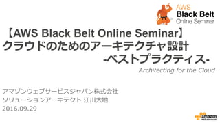 【AWS Black Belt Online Seminar】
クラウドのためのアーキテクチャ設計
-ベストプラクティス-
アマゾンウェブサービスジャパン株式会社
ソリューションアーキテクト  江川⼤大地
2016.09.29
Architecting  for  the  Cloud
 