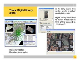 Tools: Digital library
(2013)
12
Image navigation
Metadata information
At the early stages took
up to 4 weeks to deliver
aerial photography.
Digital library allows now
to deliver immediately in
95% of the cases (5 to
15 minutes).
 