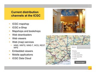 Current distribution
channels at the ICGC
14
 ICGC mapshop
 ICGC e-Shop
 Mapshops and bookshops
 Web downloaders
 Web viewers
 Web (map) services
 WMS, WMTS, WMS-T, WCS, REST,
WPS
 Embedded viewers
 Mobile applications
 ICGC Data Cloud
 