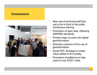Conclusions
16
 New role of technical staff that
use to be in front to the public.
Continuous training.
 Promotion of open data, following
INSPIRE standards.
 Printed maps co-exist with digital
geoinformation.
 Dramatic evolution of the use of
geoinformation.
 Social ROI. Strategy to create
value added to the society.
 Promotion of platforms to help
users to use ICGC’s data.
 