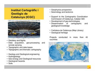 • Geophysics prospection
• Seismology and tectonics
• Support to the Cartographic Coordination
Commission of Catalunya, Catalan SDI.
• Development of geo-technologies
• Dissemination of cartographic and
geological knowledge
• Cartoteca de Catalunya (Map Library)
• Geological heritage
Projects conducted in more than 40
countries
Institut Cartogràfic i
Geològic de
Catalunya (ICGC)
3
• Geodesy and flights
• Data acquisition, geo-processing and
remote sensing
• Topographic and data bases
• Topographic and thematic cartography
• Geology and Geological engineering
• Hydrogeology
• Geo-energy and Geological resources
• Geological hazards
• Soils
 