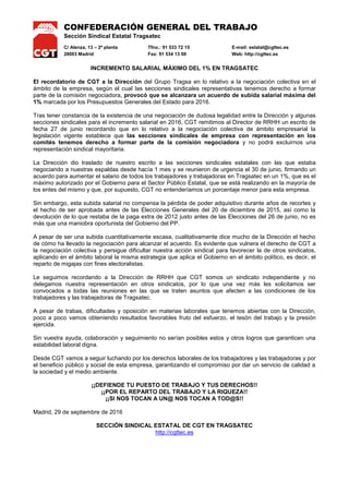 CONFEDERACIÓN GENERAL DEL TRABAJO
Sección Sindical Estatal Tragsatec
C/ Alenza, 13 – 2ª planta Tfno.: 91 533 72 15 E-mail: estatal@cgttec.es
28003 Madrid Fax: 91 534 13 00 Web: http://cgttec.es
INCREMENTO SALARIAL MÁXIMO DEL 1% EN TRAGSATEC
El recordatorio de CGT a la Dirección del Grupo Tragsa en lo relativo a la negociación colectiva en el
ámbito de la empresa, según el cual las secciones sindicales representativas tenemos derecho a formar
parte de la comisión negociadora, provocó que se alcanzara un acuerdo de subida salarial máxima del
1% marcada por los Presupuestos Generales del Estado para 2016.
Tras tener constancia de la existencia de una negociación de dudosa legalidad entre la Dirección y algunas
secciones sindicales para el incremento salarial en 2016, CGT remitimos al Director de RRHH un escrito de
fecha 27 de junio recordando que en lo relativo a la negociación colectiva de ámbito empresarial la
legislación vigente establece que las secciones sindicales de empresa con representación en los
comités tenemos derecho a formar parte de la comisión negociadora y no podrá excluirnos una
representación sindical mayoritaria.
La Dirección dio traslado de nuestro escrito a las secciones sindicales estatales con las que estaba
negociando a nuestras espaldas desde hacía 1 mes y se reunieron de urgencia el 30 de junio, firmando un
acuerdo para aumentar el salario de todos los trabajadores y trabajadoras en Tragsatec en un 1%, que es el
máximo autorizado por el Gobierno para el Sector Público Estatal, que se está realizando en la mayoría de
los entes del mismo y que, por supuesto, CGT no entenderíamos un porcentaje menor para esta empresa.
Sin embargo, esta subida salarial no compensa la pérdida de poder adquisitivo durante años de recortes y
el hecho de ser aprobada antes de las Elecciones Generales del 20 de diciembre de 2015, así como la
devolución de lo que restaba de la paga extra de 2012 justo antes de las Elecciones del 26 de junio, no es
más que una maniobra oportunista del Gobierno del PP.
A pesar de ser una subida cuantitativamente escasa, cualitativamente dice mucho de la Dirección el hecho
de cómo ha llevado la negociación para alcanzar el acuerdo. Es evidente que vulnera el derecho de CGT a
la negociación colectiva y persigue dificultar nuestra acción sindical para favorecer la de otros sindicatos,
aplicando en el ámbito laboral la misma estrategia que aplica el Gobierno en el ámbito político, es decir, el
reparto de migajas con fines electoralistas.
Le seguimos recordando a la Dirección de RRHH que CGT somos un sindicato independiente y no
delegamos nuestra representación en otros sindicatos, por lo que una vez más les solicitamos ser
convocados a todas las reuniones en las que se traten asuntos que afecten a las condiciones de los
trabajadores y las trabajadoras de Tragsatec.
A pesar de trabas, dificultades y oposición en materias laborales que tenemos abiertas con la Dirección,
poco a poco vamos obteniendo resultados favorables fruto del esfuerzo, el tesón del trabajo y la presión
ejercida.
Sin vuestra ayuda, colaboración y seguimiento no serían posibles estos y otros logros que garanticen una
estabilidad laboral digna.
Desde CGT vamos a seguir luchando por los derechos laborales de los trabajadores y las trabajadoras y por
el beneficio público y social de esta empresa, garantizando el compromiso por dar un servicio de calidad a
la sociedad y el medio ambiente.
¡¡DEFIENDE TU PUESTO DE TRABAJO Y TUS DERECHOS!!
¡¡POR EL REPARTO DEL TRABAJO Y LA RIQUEZA!!
¡¡SI NOS TOCAN A UN@ NOS TOCAN A TOD@S!!
Madrid, 29 de septiembre de 2016
SECCIÓN SINDICAL ESTATAL DE CGT EN TRAGSATEC
http://cgttec.es
 
