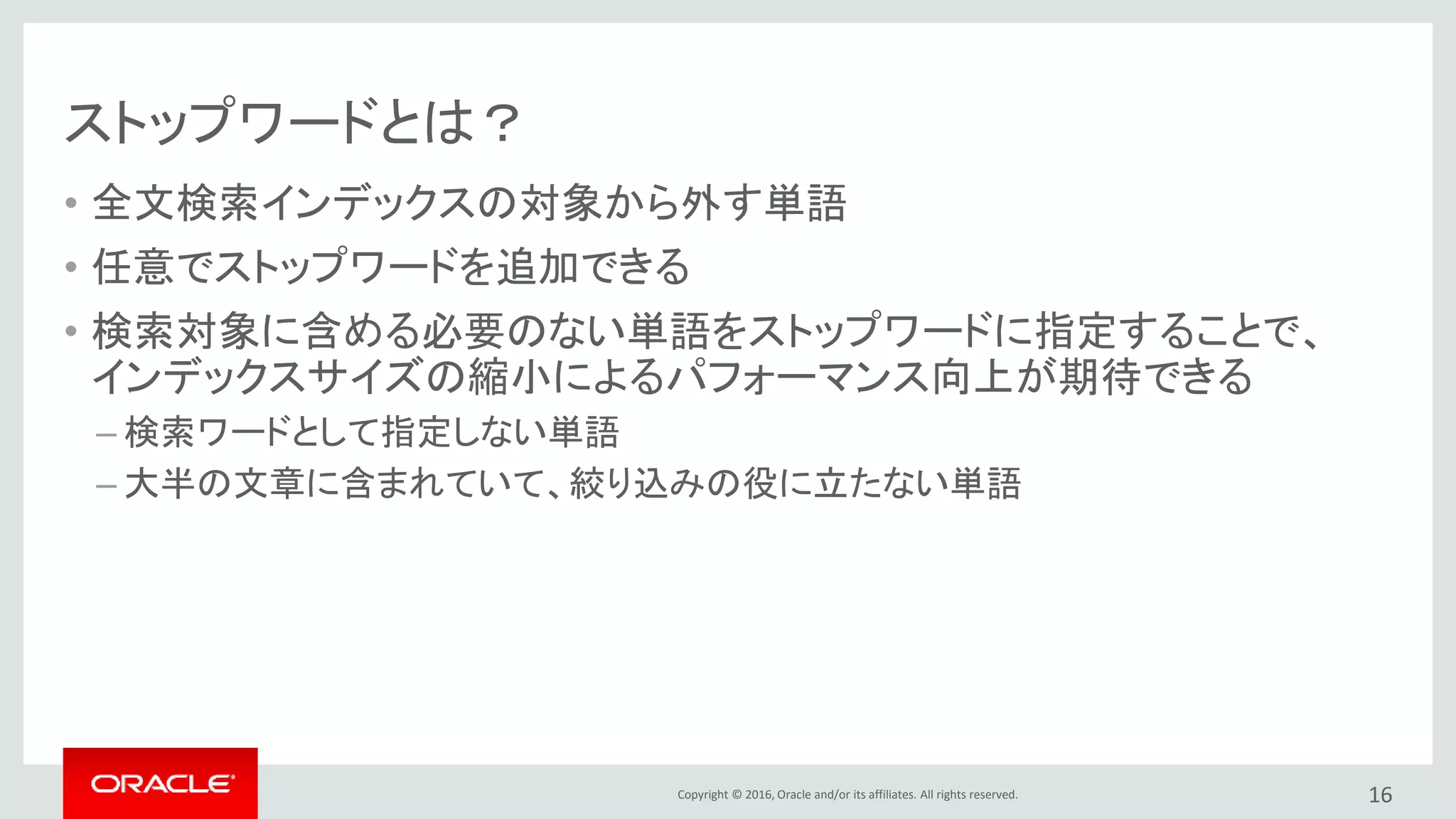 Copyright © 2016, Oracle and/or its affiliates. All rights reserved.
ストップワードとは？
• 全文検索インデックスの対象から外す単語
• 任意でストップワードを追加できる
• 検索対象に含める必要のない単語をストップワードに指定することで、
インデックスサイズの縮小によるパフォーマンス向上が期待できる
– 検索ワードとして指定しない単語
– 大半の文章に含まれていて、絞り込みの役に立たない単語
16
 