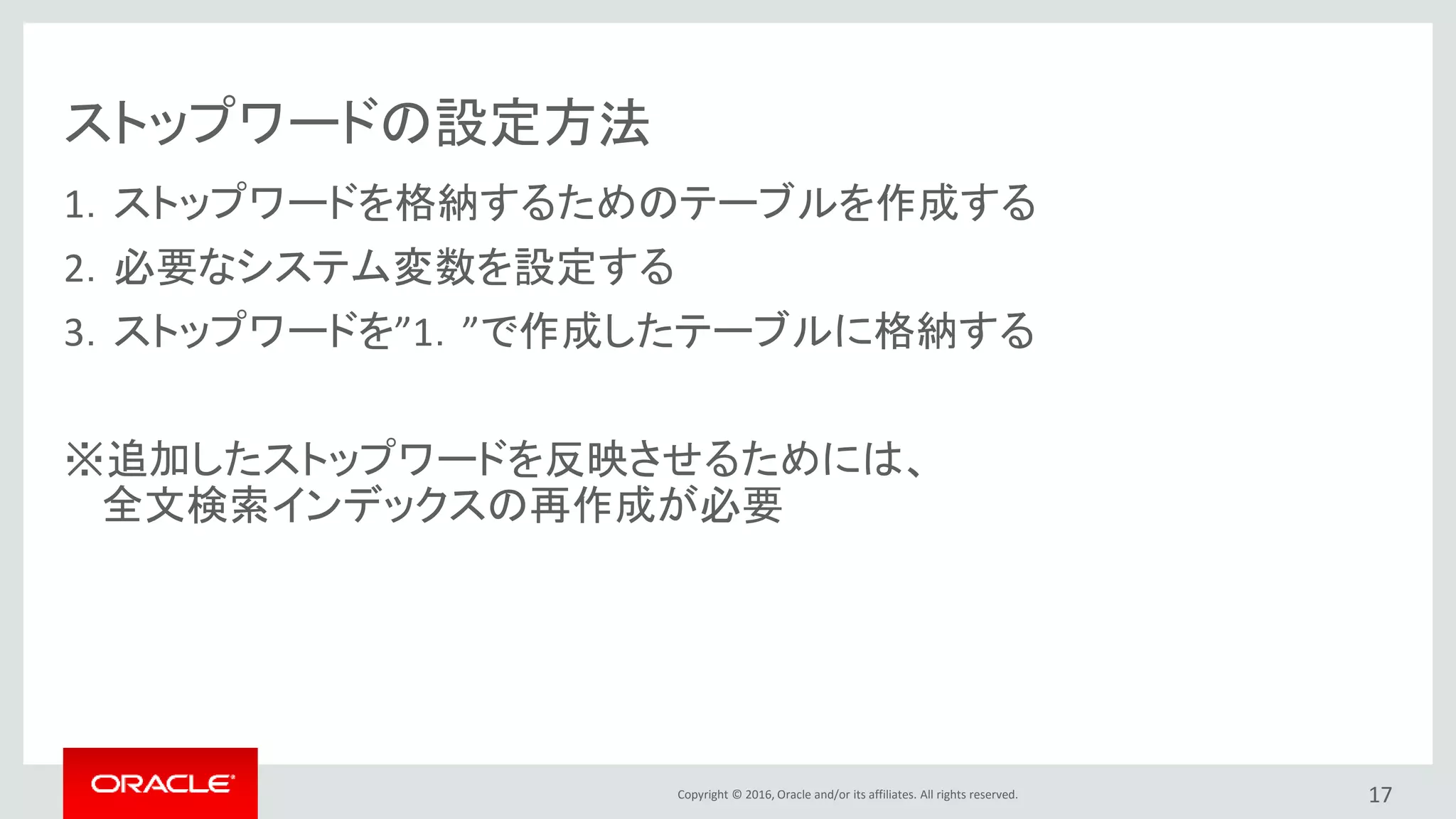 Copyright © 2016, Oracle and/or its affiliates. All rights reserved.
ストップワードの設定方法
1．ストップワードを格納するためのテーブルを作成する
2．必要なシステム変数を設定する
3．ストップワードを”1．”で作成したテーブルに格納する
※追加したストップワードを反映させるためには、
全文検索インデックスの再作成が必要
17
 