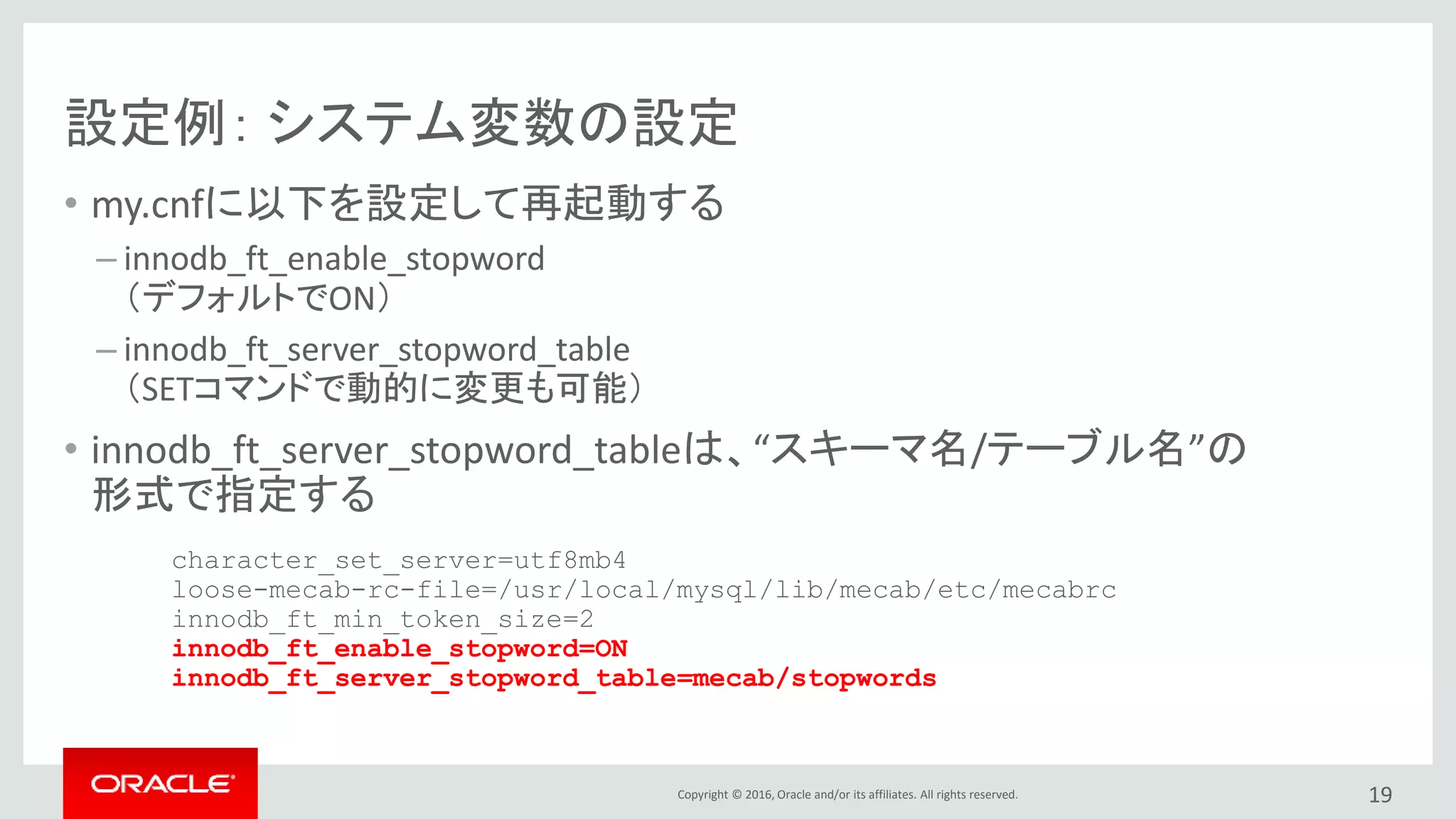 Copyright © 2016, Oracle and/or its affiliates. All rights reserved.
設定例： システム変数の設定
• my.cnfに以下を設定して再起動する
– innodb_ft_enable_stopword
（デフォルトでON）
– innodb_ft_server_stopword_table
（SETコマンドで動的に変更も可能）
• innodb_ft_server_stopword_tableは、“スキーマ名/テーブル名”の
形式で指定する
19
character_set_server=utf8mb4
loose-mecab-rc-file=/usr/local/mysql/lib/mecab/etc/mecabrc
innodb_ft_min_token_size=2
innodb_ft_enable_stopword=ON
innodb_ft_server_stopword_table=mecab/stopwords
 