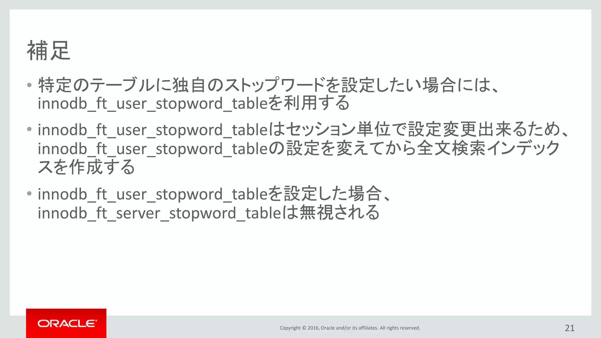 Copyright © 2016, Oracle and/or its affiliates. All rights reserved.
補足
• 特定のテーブルに独自のストップワードを設定したい場合には、
innodb_ft_user_stopword_tableを利用する
• innodb_ft_user_stopword_tableはセッション単位で設定変更出来るため、
innodb_ft_user_stopword_tableの設定を変えてから全文検索インデック
スを作成する
• innodb_ft_user_stopword_tableを設定した場合、
innodb_ft_server_stopword_tableは無視される
21
 