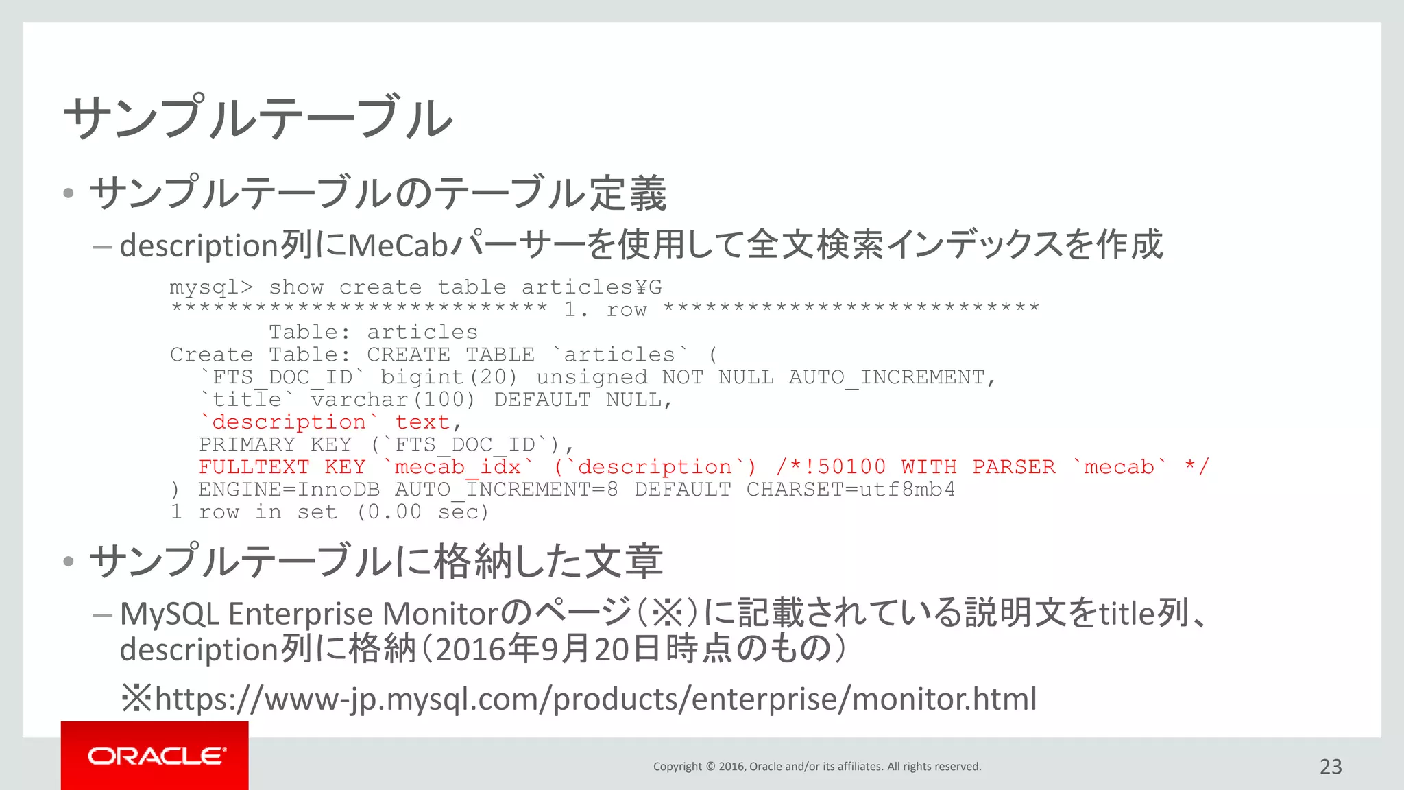 Copyright © 2016, Oracle and/or its affiliates. All rights reserved.
サンプルテーブル
• サンプルテーブルのテーブル定義
– description列にMeCabパーサーを使用して全文検索インデックスを作成
• サンプルテーブルに格納した文章
– MySQL Enterprise Monitorのページ（※）に記載されている説明文をtitle列、
description列に格納（2016年9月20日時点のもの）
※https://www-jp.mysql.com/products/enterprise/monitor.html
23
mysql> show create table articles¥G
*************************** 1. row ***************************
Table: articles
Create Table: CREATE TABLE `articles` (
`FTS_DOC_ID` bigint(20) unsigned NOT NULL AUTO_INCREMENT,
`title` varchar(100) DEFAULT NULL,
`description` text,
PRIMARY KEY (`FTS_DOC_ID`),
FULLTEXT KEY `mecab_idx` (`description`) /*!50100 WITH PARSER `mecab` */
) ENGINE=InnoDB AUTO_INCREMENT=8 DEFAULT CHARSET=utf8mb4
1 row in set (0.00 sec)
 