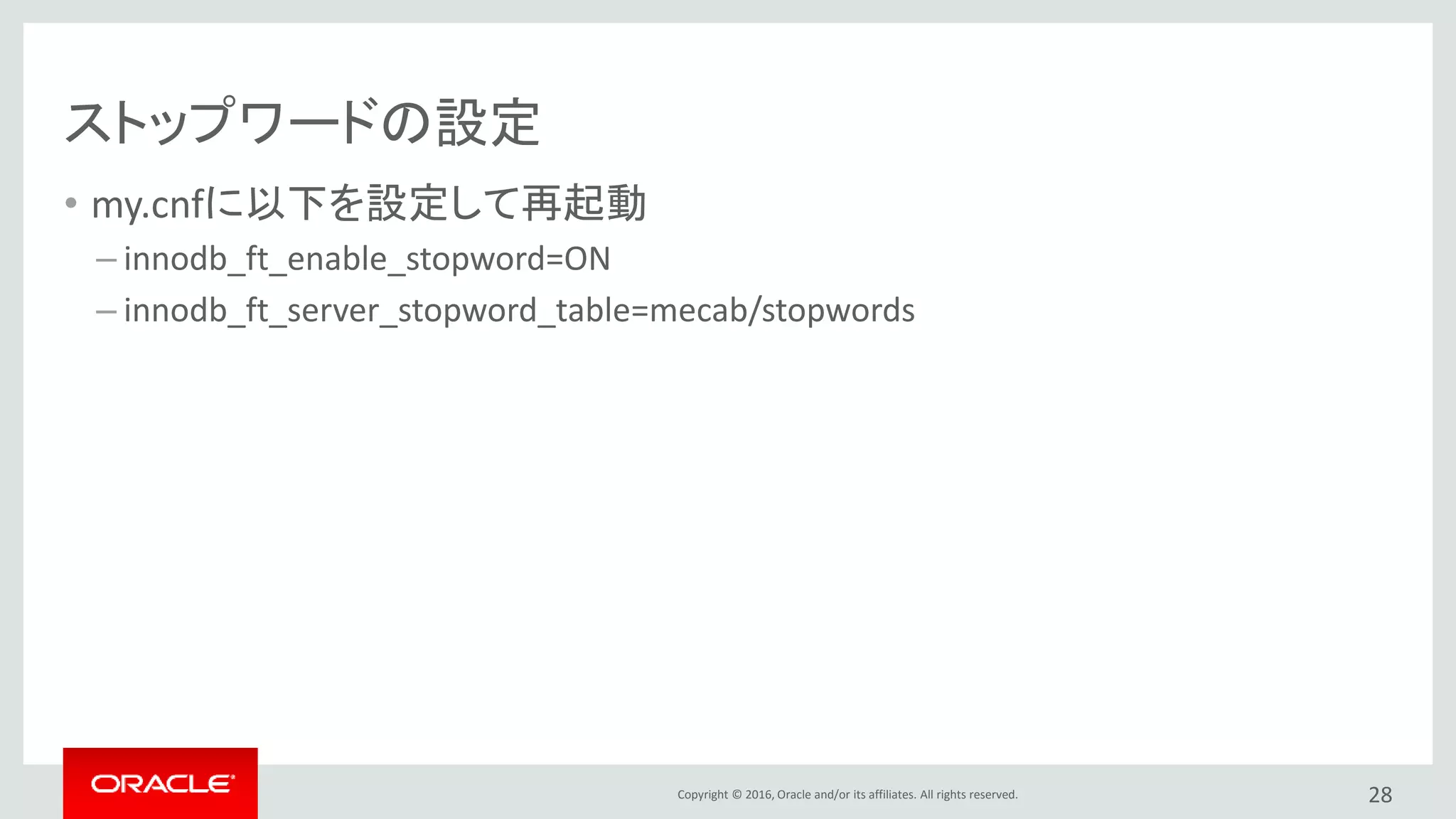 Copyright © 2016, Oracle and/or its affiliates. All rights reserved.
ストップワードの設定
• my.cnfに以下を設定して再起動
– innodb_ft_enable_stopword=ON
– innodb_ft_server_stopword_table=mecab/stopwords
28
 