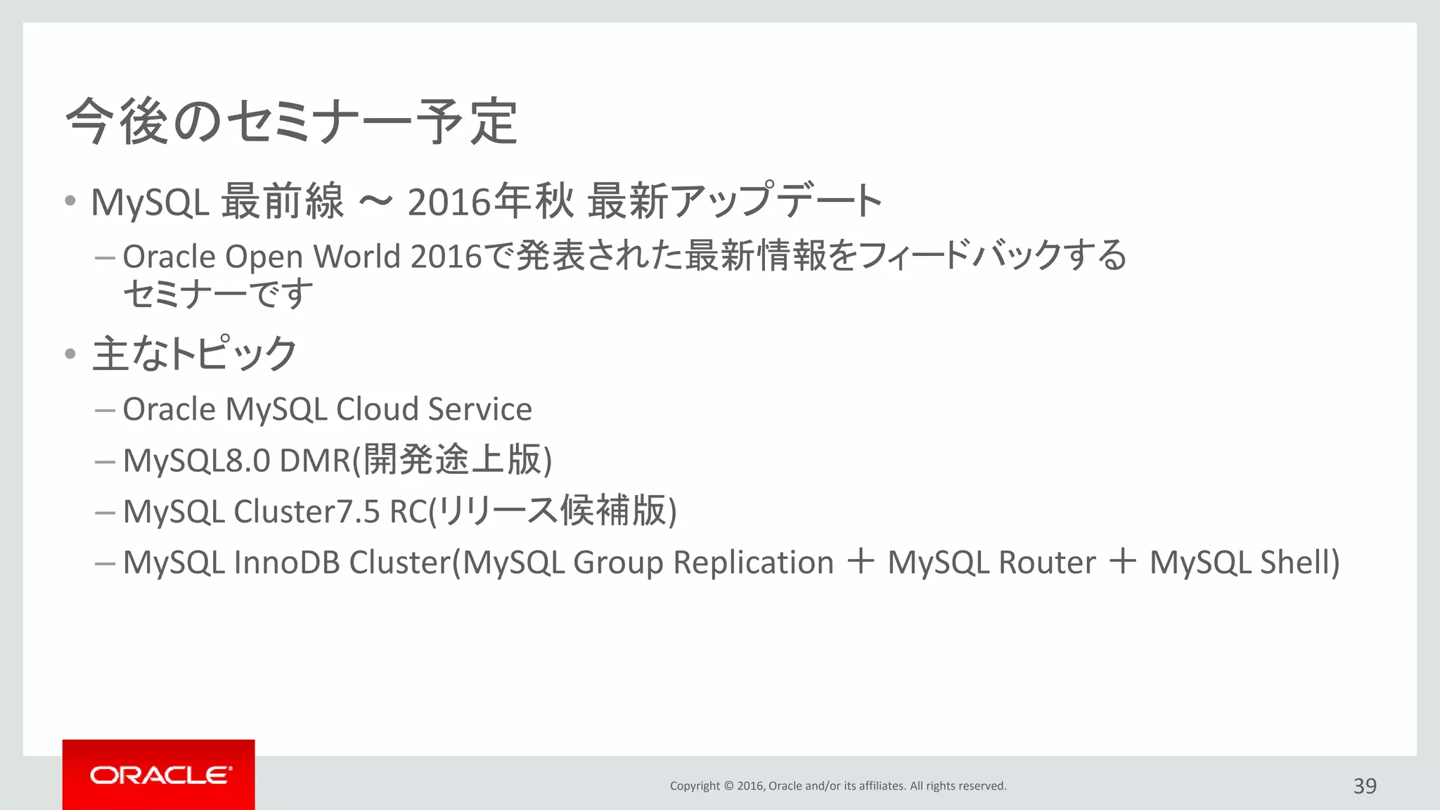 Copyright © 2016, Oracle and/or its affiliates. All rights reserved.
今後のセミナー予定
• MySQL 最前線 ～ 2016年秋 最新アップデート
– Oracle Open World 2016で発表された最新情報をフィードバックする
セミナーです
• 主なトピック
– Oracle MySQL Cloud Service
– MySQL8.0 DMR(開発途上版)
– MySQL Cluster7.5 RC(リリース候補版)
– MySQL InnoDB Cluster(MySQL Group Replication ＋ MySQL Router ＋ MySQL Shell)
39
 