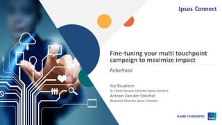 Fine-tuning your multi touchpoint
campaign to maximize impact
Ilse Bruwiere
Sr. Client Service Director Ipsos Connect
Antoon Van der Steichel
Research Director Ipsos Connect
Febelmar
 