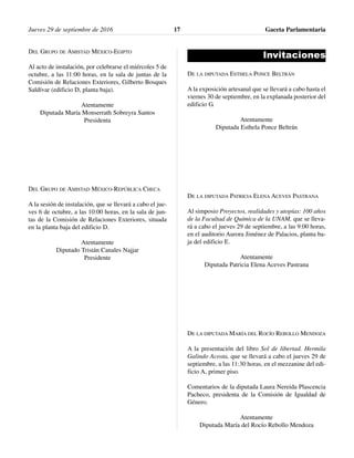 DEL GRUPO DE AMISTAD MÉXICO-EGIPTO
Al acto de instalación, por celebrarse el miércoles 5 de
octubre, a las 11:00 horas, en la sala de juntas de la
Comisión de Relaciones Exteriores, Gilberto Bosques
Saldívar (edificio D, planta baja).
Atentamente
Diputada María Monserrath Sobreyra Santos
Presidenta
DEL GRUPO DE AMISTAD MÉXICO-REPÚBLICA CHECA
A la sesión de instalación, que se llevará a cabo el jue-
ves 6 de octubre, a las 10:00 horas, en la sala de jun-
tas de la Comisión de Relaciones Exteriores, situada
en la planta baja del edificio D.
Atentamente
Diputado Tristán Canales Najjar
Presidente
Invitaciones
DE LA DIPUTADA ESTHELA PONCE BELTRÁN
A la exposición artesanal que se llevará a cabo hasta el
viernes 30 de septiembre, en la explanada posterior del
edificio G.
Atentamente
Diputada Esthela Ponce Beltrán
DE LA DIPUTADA PATRICIA ELENA ACEVES PASTRANA
Al simposio Proyectos, realidades y utopías: 100 años
de la Facultad de Química de la UNAM, que se lleva-
rá a cabo el jueves 29 de septiembre, a las 9:00 horas,
en el auditorio Aurora Jiménez de Palacios, planta ba-
ja del edificio E.
Atentamente
Diputada Patricia Elena Aceves Pastrana
DE LA DIPUTADA MARÍA DEL ROCÍO REBOLLO MENDOZA
A la presentación del libro Sol de libertad. Hermila
Galindo Acosta, que se llevará a cabo el jueves 29 de
septiembre, a las 11:30 horas, en el mezzanine del edi-
ficio A, primer piso.
Comentarios de la diputada Laura Nereida Plascencia
Pacheco, presidenta de la Comisión de Igualdad de
Género.
Atentamente
Diputada María del Rocío Rebollo Mendoza
Jueves 29 de septiembre de 2016 Gaceta Parlamentaria17
 