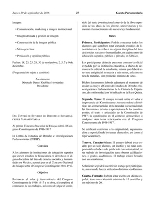 Imagen:
• Comunicación, marketing e imagen institucional
• Imagen deseada y gestión de imagen
• Construcción de la imagen pública
• Mensajes clave
• Persuasión y opinión pública
Fechas: 18, 23, 25, 28, 30 de noviembre; 2, 5, 7 y 9 de
diciembre.
(Programación sujeta a cambios)
Atentamente
Diputado Daniel Ordóñez Hernández
Presidente
DEL CENTRO DE ESTUDIOS DE DERECHO E INVESTIGA-
CIONES PARLAMENTARIAS
Al primer Concurso Nacional de Ensayo sobre el Con-
greso Constituyente de 1916-1917
El Centro de Estudios de Derecho e Investigaciones
Parlamentarias (CEDIP)
Convoca
A los alumnos de instituciones de educación superior
que cursen estudios de licenciatura en derecho o en al-
guna disciplina del área de ciencias sociales y humani-
dades en México, a participar en el Concurso Nacional
de Ensayo sobre el Congreso Constituyente 1916-1917.
Objetivo
Reconocer el valor y trascendencia del Congreso
Constituyente de 1916-1917 y su obra, al cumplirse el
centenario de sus trabajos, así como divulgar el conte-
nido del texto constitucional a través de la libre expre-
sión de las ideas de los jóvenes universitarios y fo-
mentar el conocimiento de nuestra ley fundamental.
Bases
Primera. Participantes: Podrán concursar todos los
alumnos que acrediten estar cursando estudios de li-
cenciatura en derecho o en alguna disciplina del área
de ciencias sociales y humanidades, en algún centro de
educación superior, público o privado, en México.
Los participantes deberán presentar constancia oficial
expedida por su institución educativa, a efecto de de-
mostrar la calidad de estudiante, misma que deberá te-
ner una antigüedad no mayor a seis meses, así como su
tira de materias, con promedio mínimo de ocho.
Dichos documentos deberán adjuntarse al momento de
enviar su ensayo al Centro de Estudios de Derecho e In-
vestigaciones Parlamentarias de la Cámara de Diputa-
dos, de conformidad con lo indicado en la Base Quinta.
Segunda. Tema: El ensayo versará sobre el valor e
importancia del Constituyente; su trascendencia histó-
rica; sus consecuencias en la realidad social nacional;
las discusiones, debates o aportaciones de los constitu-
yentes; el texto o articulado de la Constitución de
1917; la constitución en el contexto democrático o
cualquier otro tema relacionado con el Congreso
Constituyente de 1916-1917.
Se calificará conforme a la originalidad, argumenta-
ción y exposición de los temas planteados, así como al
rigor académico.
Tercera. Características: El ensayo deberá estar es-
crito por un solo alumno, ser inédito y no estar com-
prometido o haber sido publicado con anterioridad, ni
ser trabajo de investigación para obtener calificacio-
nes, o grados académicos. El trabajo estará firmado
con un seudónimo.
Solamente se podrá inscribir un trabajo por participan-
te, aun cuando fueren utilizados distintos seudónimos.
Cuarta. Formato: Deberá estar escrito en idioma es-
pañol, tener una extensión mínima de 15 cuartillas y
un máximo de 20.
Jueves 29 de septiembre de 2016 Gaceta Parlamentaria27
 