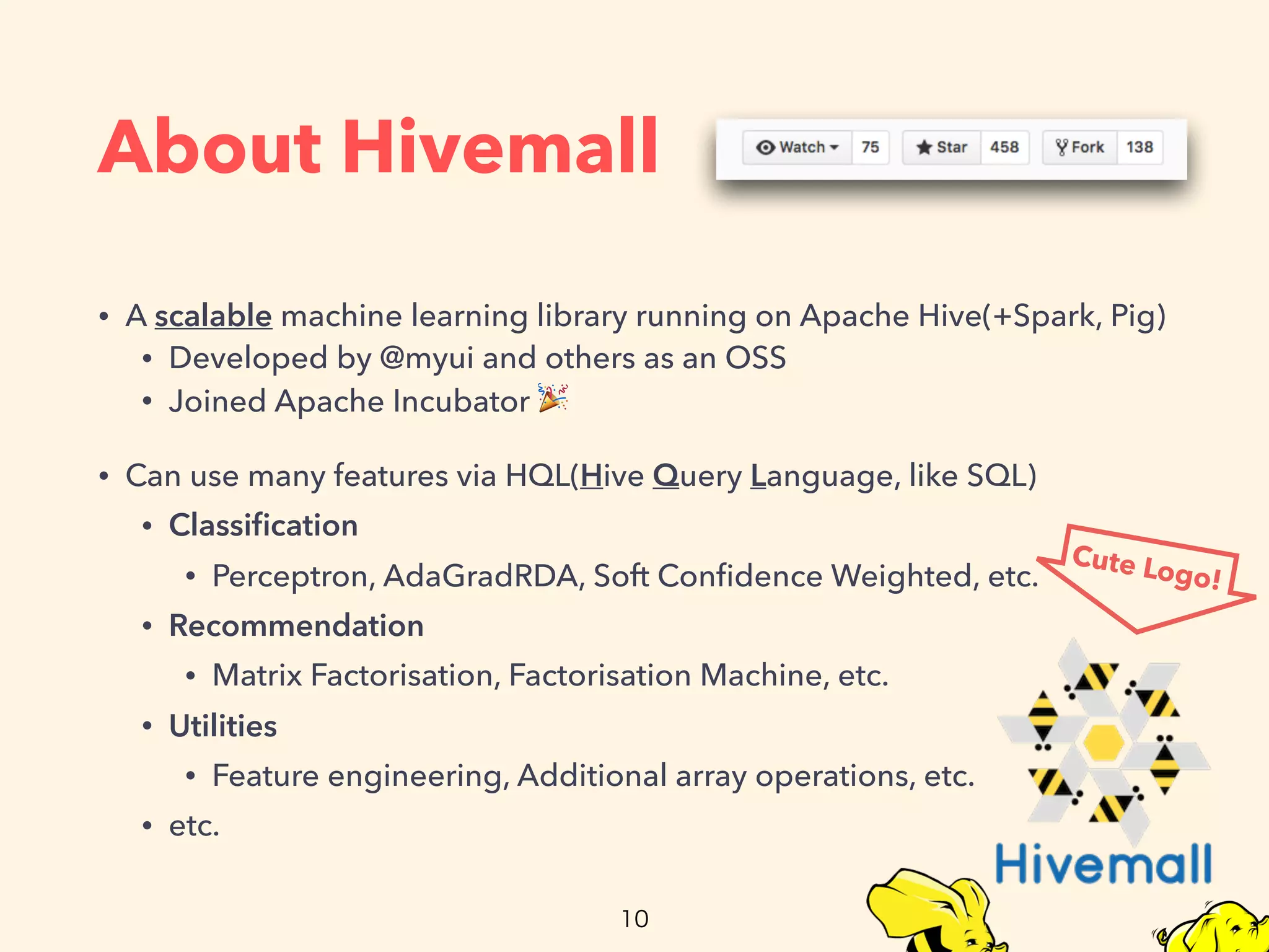 About Hivemall
• A scalable machine learning library running on Apache Hive(+Spark, Pig)
• Developed by @myui and others as an OSS
• Joined Apache Incubator 🎉
• Can use many features via HQL(Hive Query Language, like SQL)
• Classiﬁcation
• Perceptron, AdaGradRDA, Soft Conﬁdence Weighted, etc.
• Recommendation
• Matrix Factorisation, Factorisation Machine, etc.
• Utilities
• Feature engineering, Additional array operations, etc.
• etc.
Cute Logo!
 