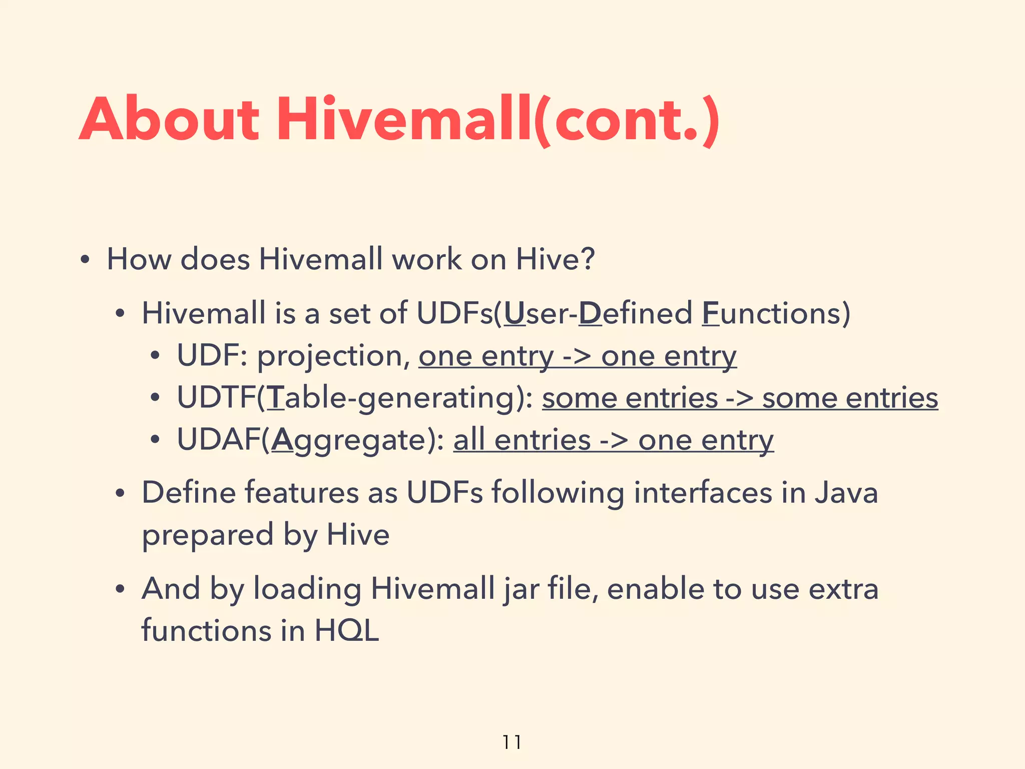 About Hivemall(cont.)
• How does Hivemall work on Hive?
• Hivemall is a set of UDFs(User-Deﬁned Functions)
• UDF: projection, one entry -> one entry
• UDTF(Table-generating): some entries -> some entries
• UDAF(Aggregate): all entries -> one entry
• Deﬁne features as UDFs following interfaces in Java
prepared by Hive
• And by loading Hivemall jar ﬁle, enable to use extra
functions in HQL
 