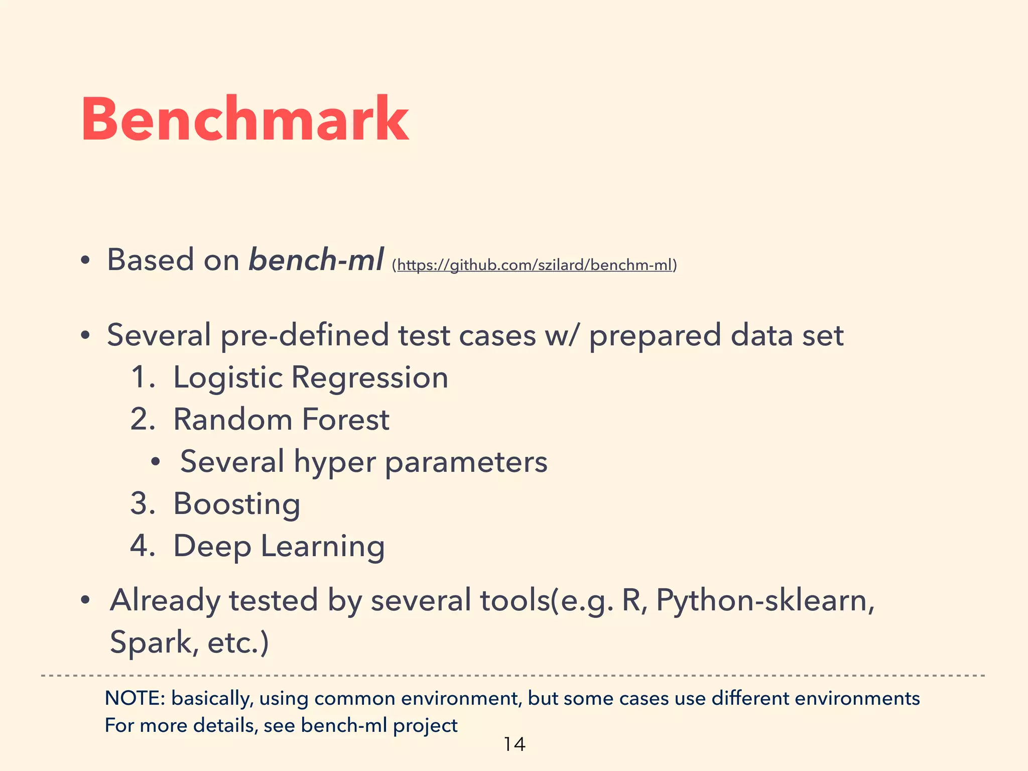 Benchmark
• Based on bench-ml (https://github.com/szilard/benchm-ml)
• Several pre-deﬁned test cases w/ prepared data set
1. Logistic Regression
2. Random Forest
• Several hyper parameters
3. Boosting
4. Deep Learning
• Already tested by several tools(e.g. R, Python-sklearn,
Spark, etc.)
NOTE: basically, using common environment, but some cases use different environments
For more details, see bench-ml project
 