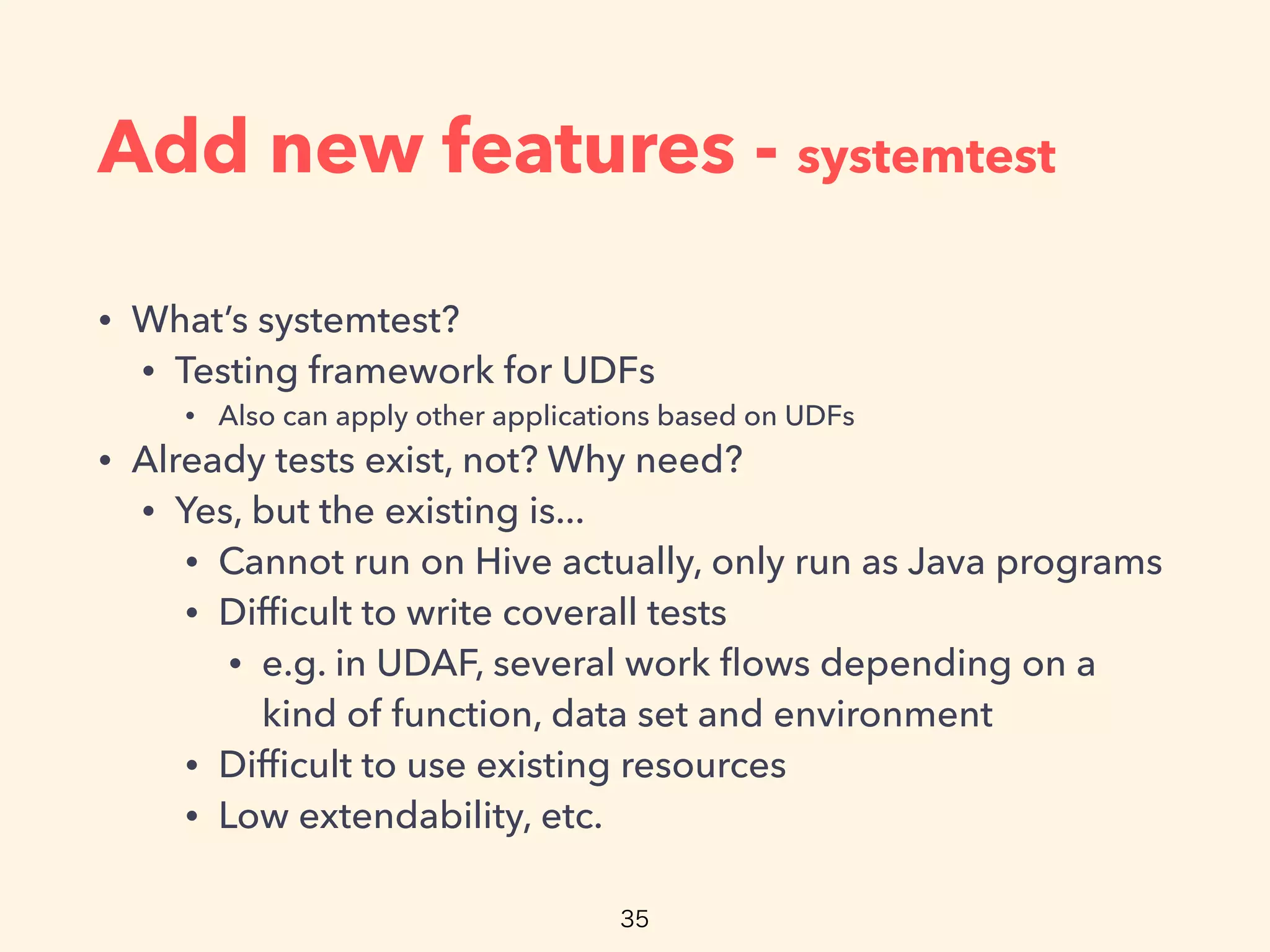 Add new features - systemtest
• What’s systemtest?
• Testing framework for UDFs
• Also can apply other applications based on UDFs
• Already tests exist, not? Why need?
• Yes, but the existing is...
• Cannot run on Hive actually, only run as Java programs
• Difﬁcult to write coverall tests
• e.g. in UDAF, several work ﬂows depending on a
kind of function, data set and environment
• Difﬁcult to use existing resources
• Low extendability, etc.
 