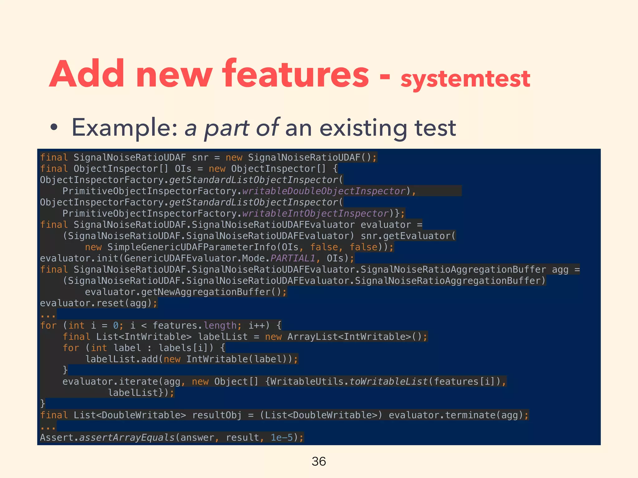 Add new features - systemtest
• Example: a part of an existing test
final SignalNoiseRatioUDAF snr = new SignalNoiseRatioUDAF(); 
final ObjectInspector[] OIs = new ObjectInspector[] { 
ObjectInspectorFactory.getStandardListObjectInspector(
PrimitiveObjectInspectorFactory.writableDoubleObjectInspector),
ObjectInspectorFactory.getStandardListObjectInspector(
PrimitiveObjectInspectorFactory.writableIntObjectInspector)}; 
final SignalNoiseRatioUDAF.SignalNoiseRatioUDAFEvaluator evaluator =
(SignalNoiseRatioUDAF.SignalNoiseRatioUDAFEvaluator) snr.getEvaluator(
new SimpleGenericUDAFParameterInfo(OIs, false, false)); 
evaluator.init(GenericUDAFEvaluator.Mode.PARTIAL1, OIs); 
final SignalNoiseRatioUDAF.SignalNoiseRatioUDAFEvaluator.SignalNoiseRatioAggregationBuffer agg =
(SignalNoiseRatioUDAF.SignalNoiseRatioUDAFEvaluator.SignalNoiseRatioAggregationBuffer)
evaluator.getNewAggregationBuffer(); 
evaluator.reset(agg); 
... 
for (int i = 0; i < features.length; i++) { 
final List<IntWritable> labelList = new ArrayList<IntWritable>(); 
for (int label : labels[i]) { 
labelList.add(new IntWritable(label)); 
} 
evaluator.iterate(agg, new Object[] {WritableUtils.toWritableList(features[i]), 
labelList}); 
} 
final List<DoubleWritable> resultObj = (List<DoubleWritable>) evaluator.terminate(agg); 
... 
Assert.assertArrayEquals(answer, result, 1e-5);
 
