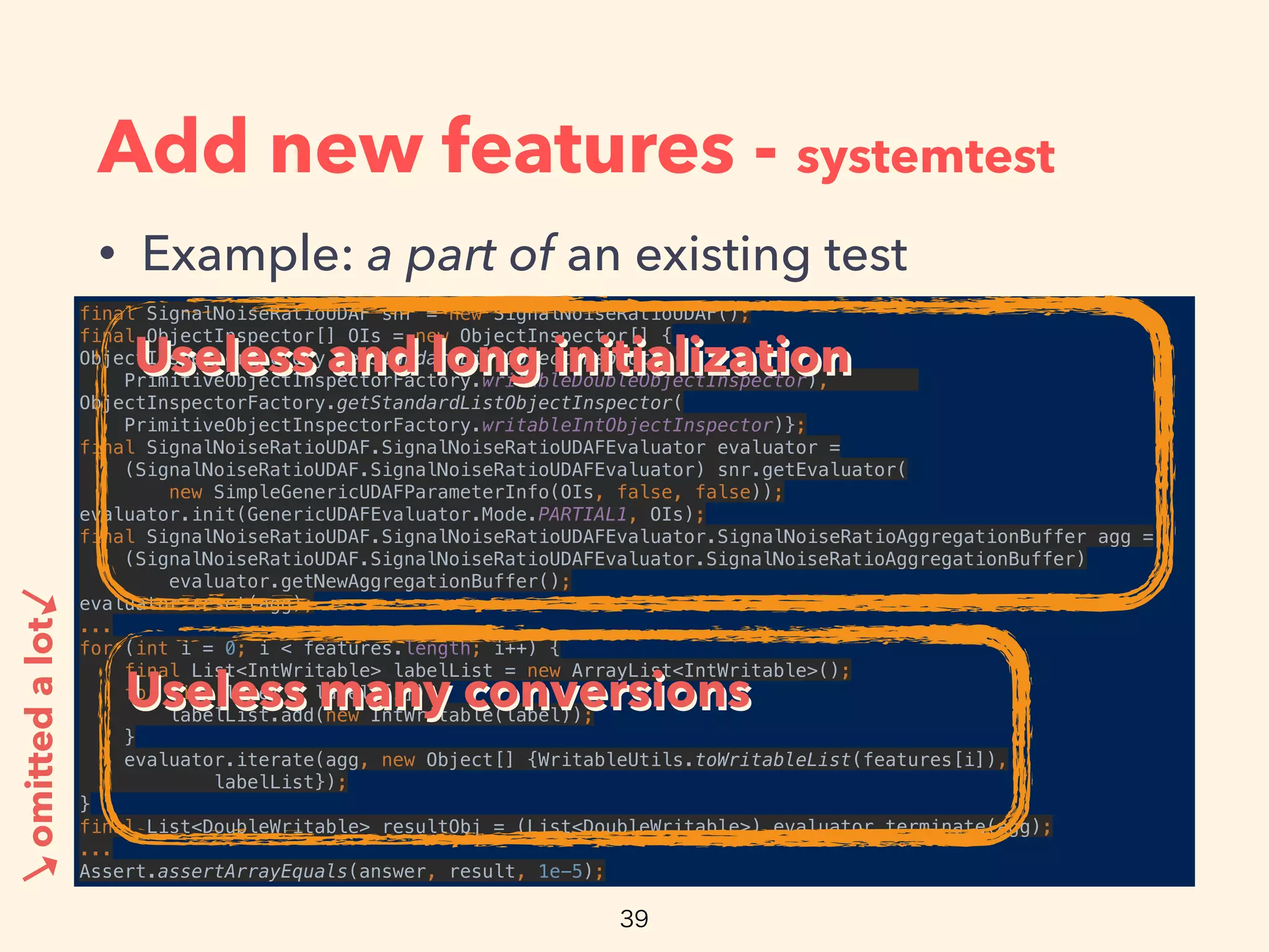 Add new features - systemtest
• Example: a part of an existing test
final SignalNoiseRatioUDAF snr = new SignalNoiseRatioUDAF(); 
final ObjectInspector[] OIs = new ObjectInspector[] { 
ObjectInspectorFactory.getStandardListObjectInspector(
PrimitiveObjectInspectorFactory.writableDoubleObjectInspector),
ObjectInspectorFactory.getStandardListObjectInspector(
PrimitiveObjectInspectorFactory.writableIntObjectInspector)}; 
final SignalNoiseRatioUDAF.SignalNoiseRatioUDAFEvaluator evaluator =
(SignalNoiseRatioUDAF.SignalNoiseRatioUDAFEvaluator) snr.getEvaluator(
new SimpleGenericUDAFParameterInfo(OIs, false, false)); 
evaluator.init(GenericUDAFEvaluator.Mode.PARTIAL1, OIs); 
final SignalNoiseRatioUDAF.SignalNoiseRatioUDAFEvaluator.SignalNoiseRatioAggregationBuffer agg =
(SignalNoiseRatioUDAF.SignalNoiseRatioUDAFEvaluator.SignalNoiseRatioAggregationBuffer)
evaluator.getNewAggregationBuffer(); 
evaluator.reset(agg); 
... 
for (int i = 0; i < features.length; i++) { 
final List<IntWritable> labelList = new ArrayList<IntWritable>(); 
for (int label : labels[i]) { 
labelList.add(new IntWritable(label)); 
} 
evaluator.iterate(agg, new Object[] {WritableUtils.toWritableList(features[i]), 
labelList}); 
} 
final List<DoubleWritable> resultObj = (List<DoubleWritable>) evaluator.terminate(agg); 
... 
Assert.assertArrayEquals(answer, result, 1e-5);
omittedalot
Useless and long initializationUseless and long initialization
→
→
Useless many conversionsUseless many conversions
 